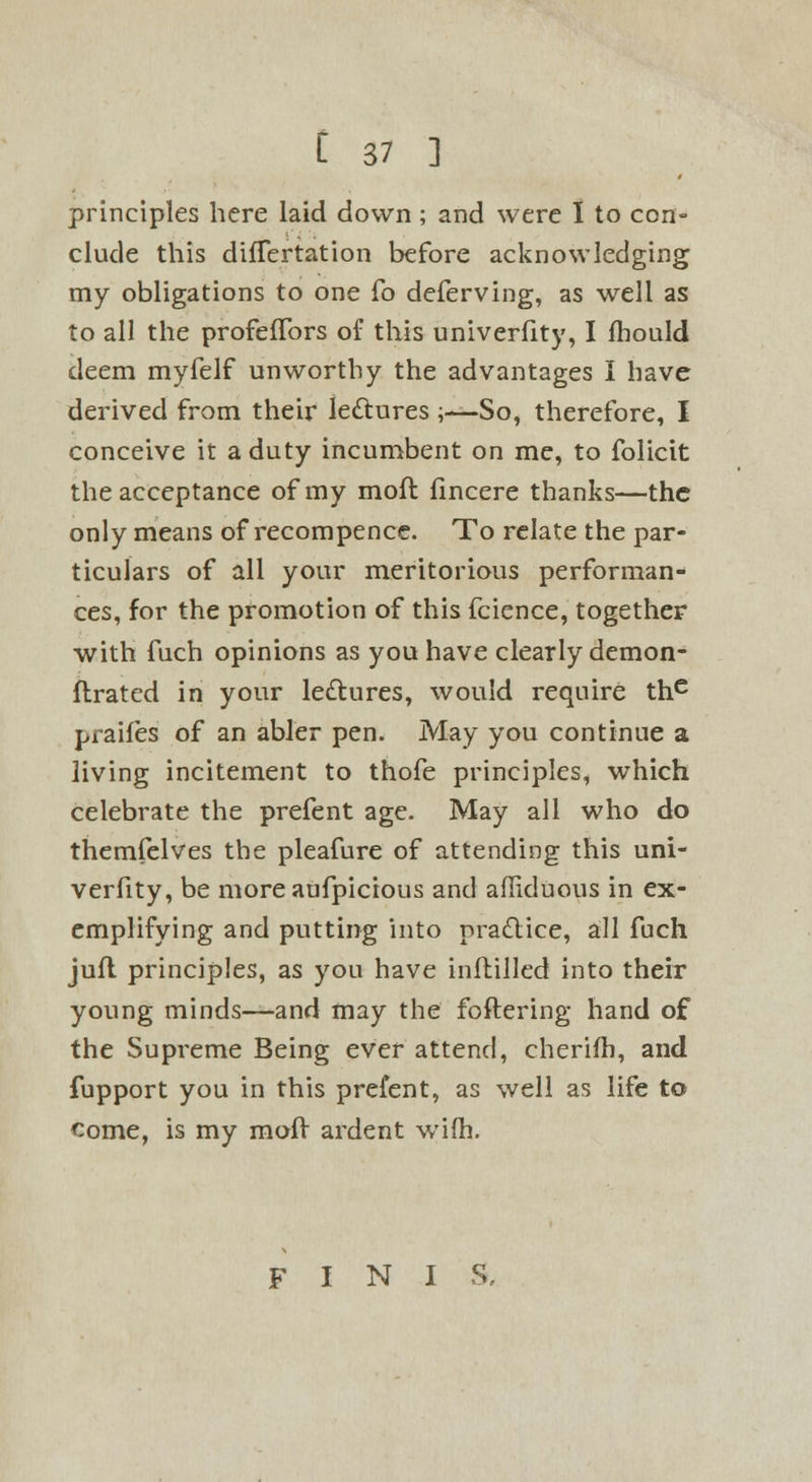 principles here laid down; and were I to con- clude this difTertation before acknowledging my obligations to one Co deferving, as well as to all the profeffors of this univerfity, I fbould deem myfelf unworthy the advantages I have derived from their le&ures ;—So, therefore, I conceive it a duty incumbent on me, to folicit the acceptance of my moft fincere thanks—the only means of recompence. To relate the par- ticulars of all your meritorious performan- ces, for the promotion of this fcience, together with fuch opinions as you have clearly demon- flrated in your lectures, would require thc praifes of an abler pen. May you continue a living incitement to thofe principles, which celebrate the prefent age. May all who do themfelves the pleafure of attending this uni- verfity, be more aufpicious and affiduous in ex- emplifying and putting into practice, all fuch jufl principles, as you have inftilled into their young minds—and may the foftering hand of the Supreme Being ever attend, cherifh, and fupport you in this prefent, as well as life to come, is my moff ardent wifh. FINIS,