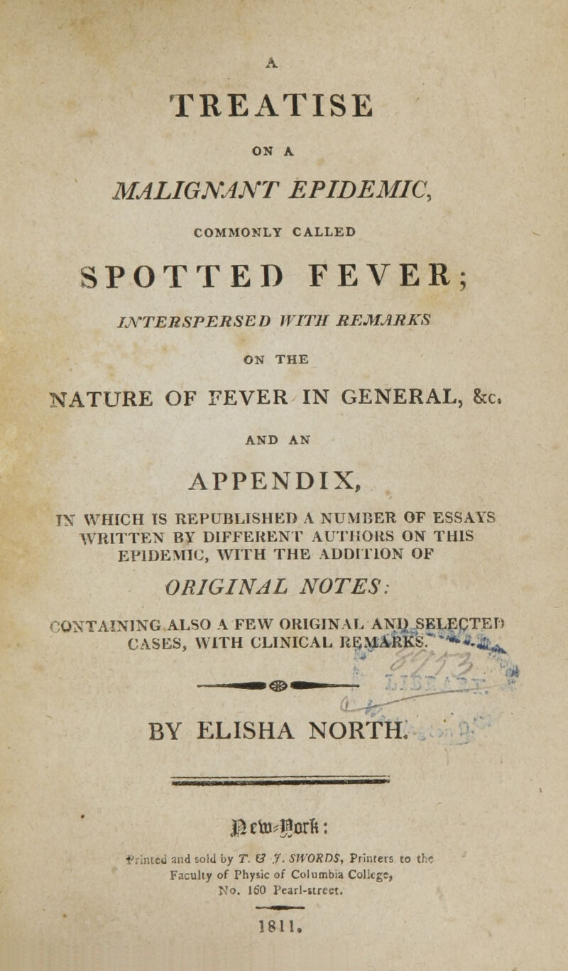 TREATISE ON A MALIGNANT EPIDEMIC, COMMONLY CALLED SPOTTED FEVER; INTERSPERSED WITH REMARKS ON THE NATURE OF FEVER IN GENERAL, Sec, AND AN APPENDIX, IX WHICH IS REPUBLISHED A NUMBER OF ESSAYS WRITTEN BY DIFFERENT AUTHORS ON THIS EPIDEMIC, WITH THE ADDITION OF ORIGINAL NOTES: CONTAINING ALSO A FEW ORIGINAL AND SELECTED CASES, WITH CLINICAL REMARKS.' ^*-*,^ * BY ELISHA NORTH. $eto-$orft: Printed and sold by T. (3 .7. SWORDS, Printers to the Faculty of Physic of Columbia College, No. 160 Pearl-street. 1811.