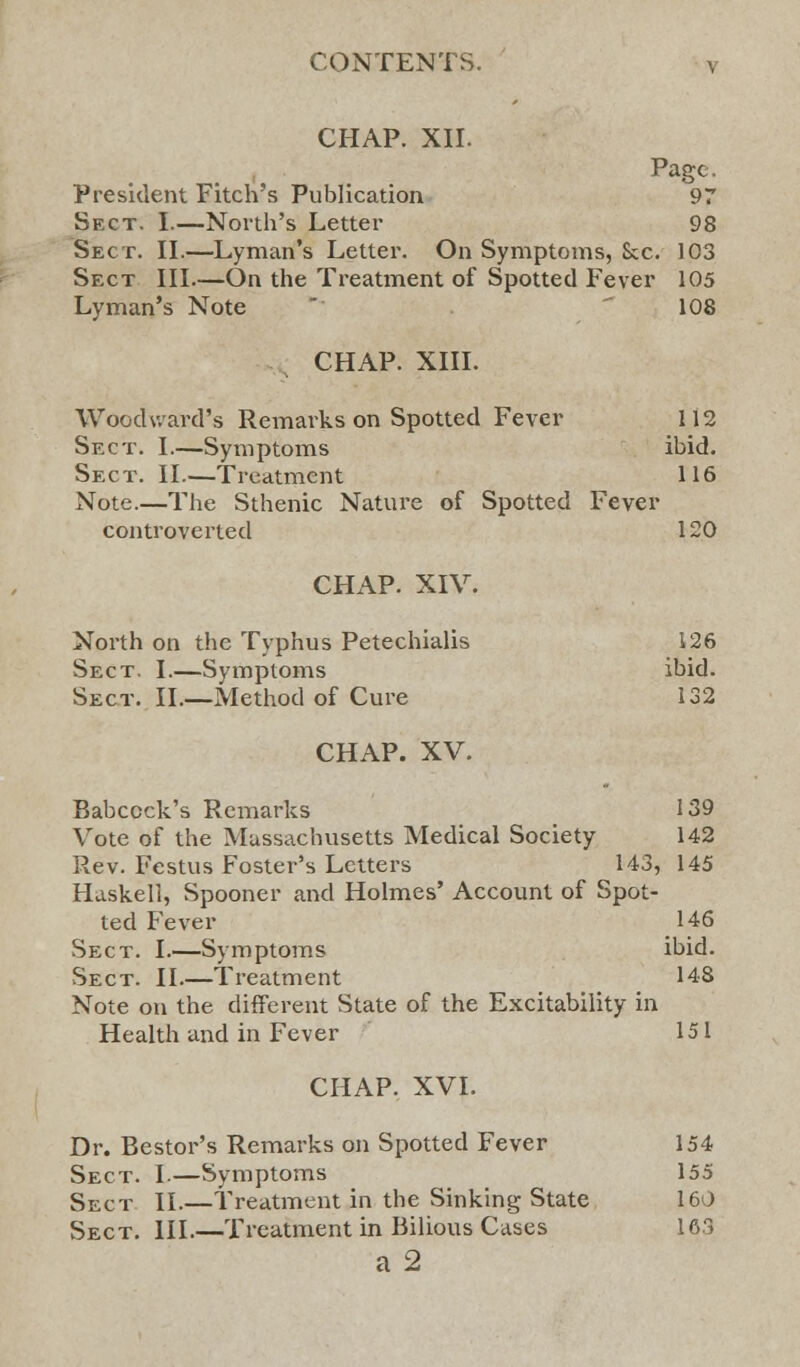 CHAP. XII. Page. President Fitch's Publication 97 Sect. I.—North's Letter 98 Sect. II.—Lyman's Letter. On Symptoms, &c 103 Sect III.—On the Treatment of Spotted Fever 105 Lyman's Note 108 CHAP. XIII. Woodward's Remarks on Spotted Fever 112 Sect. I.—Symptoms ibid. Sect. II.—Treatment 116 Note.—The Sthenic Nature of Spotted Fever controverted 120 CHAP. XIV. North on the Typhus Petechialis 126 Sect. I.—Symptoms ibid. Sect. II.—Method of Cure 132 CHAP. XV. Babccck's Remarks 139 Vote of the Massachusetts Medical Society 142 Rev. Festus Foster's Letters 143, 145 Haskell, Spooner and Holmes' Account of Spot- ted Fever 146 Sect. I.—Symptoms ibid. Sect. II.—Treatment 148 Note on the different State of the Excitability in Health and in Fever 151 CHAP. XVI. Dr. Bestor's Remarks on Spotted Fever 154 Sect. I.—Symptoms 155 Sect II.—Treatment in the Sinking State 160 Sect. III.—Treatment in Bilious Cases 163 a 2