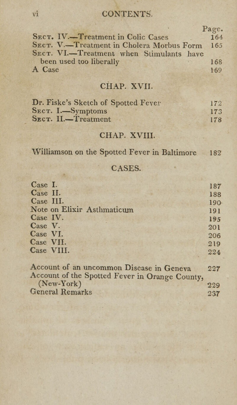 Page. Sect. IV—Treatment in Colic Cases 164 Sect. V—Treatment in Cholera Morbus Form 165 Sect. VI.—Treatment when Stimulants have been used too liberally 168 A Case 169 CHAP. XVII. Dr. Fiske's Sketch of Spotted Fever 172 Sect. I.—Symptoms 173 Sect. II.—Treatment 178 CHAP. XVIII. Williamson on the Spotted Fever in Baltimore 182 CASES. Case I. 187 Case II. 188 Case III. 190 Note on Elixir Asthmaticum 191 Case IV. 195 Case V. 201 Case VI. 206 Case VII. 219 Case VIII. 224 Account of an uncommon Disease in Geneva 227 Account of the Spotted Fever in Orange County, (New-York) 229 General Remarks 237