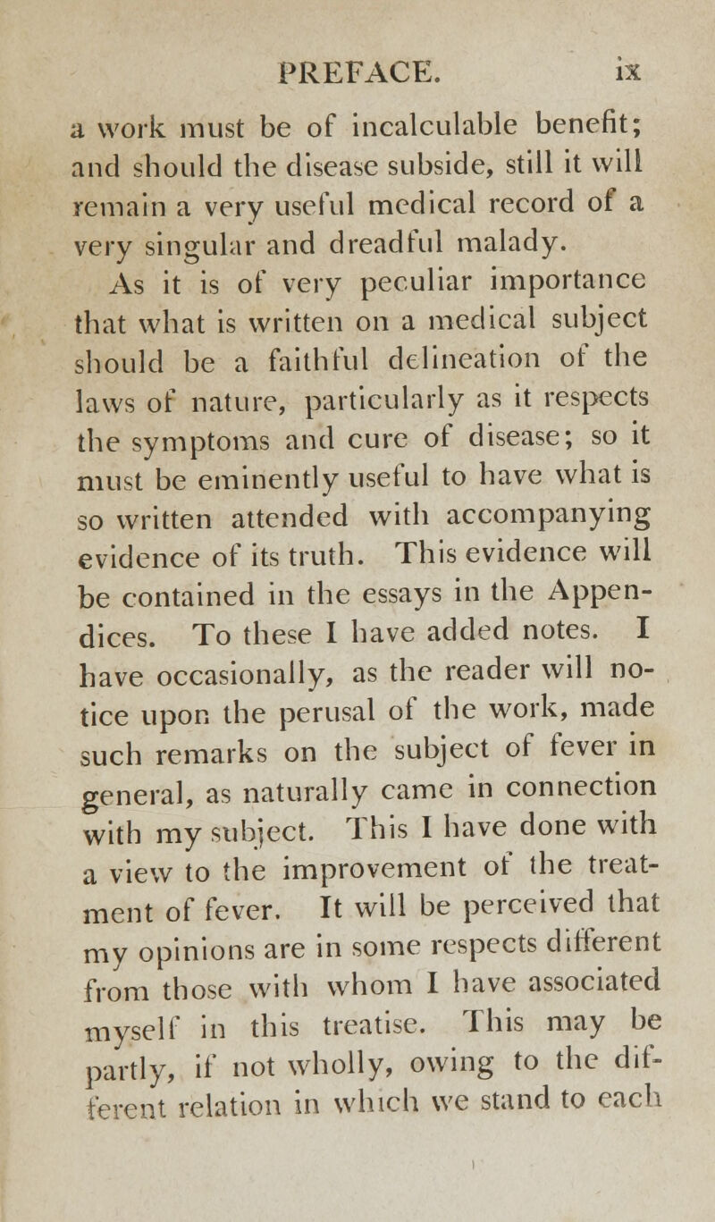 a work must be of incalculable benefit; and should the disease subside, still it will remain a very useful medical record of a very singular and dreadful malady. As it is of very peculiar importance that what is written on a medical subject should be a faithful delineation of the laws of nature, particularly as it respects the symptoms and cure of disease; so it must be eminently useful to have what is so written attended with accompanying evidence of its truth. This evidence will be contained in the essays in the Appen- dices. To these I have added notes. I have occasionally, as the reader will no- tice upon the perusal of the work, made such remarks on the subject of fever in general, as naturally came in connection with my subject. This I have done with a view to the improvement of the treat- ment of fever. It will be perceived that my opinions are in some respects different from those with whom I have associated myself in this treatise. This may be partly, if not wholly, owing to the dif- ferent relation in which we stand to each