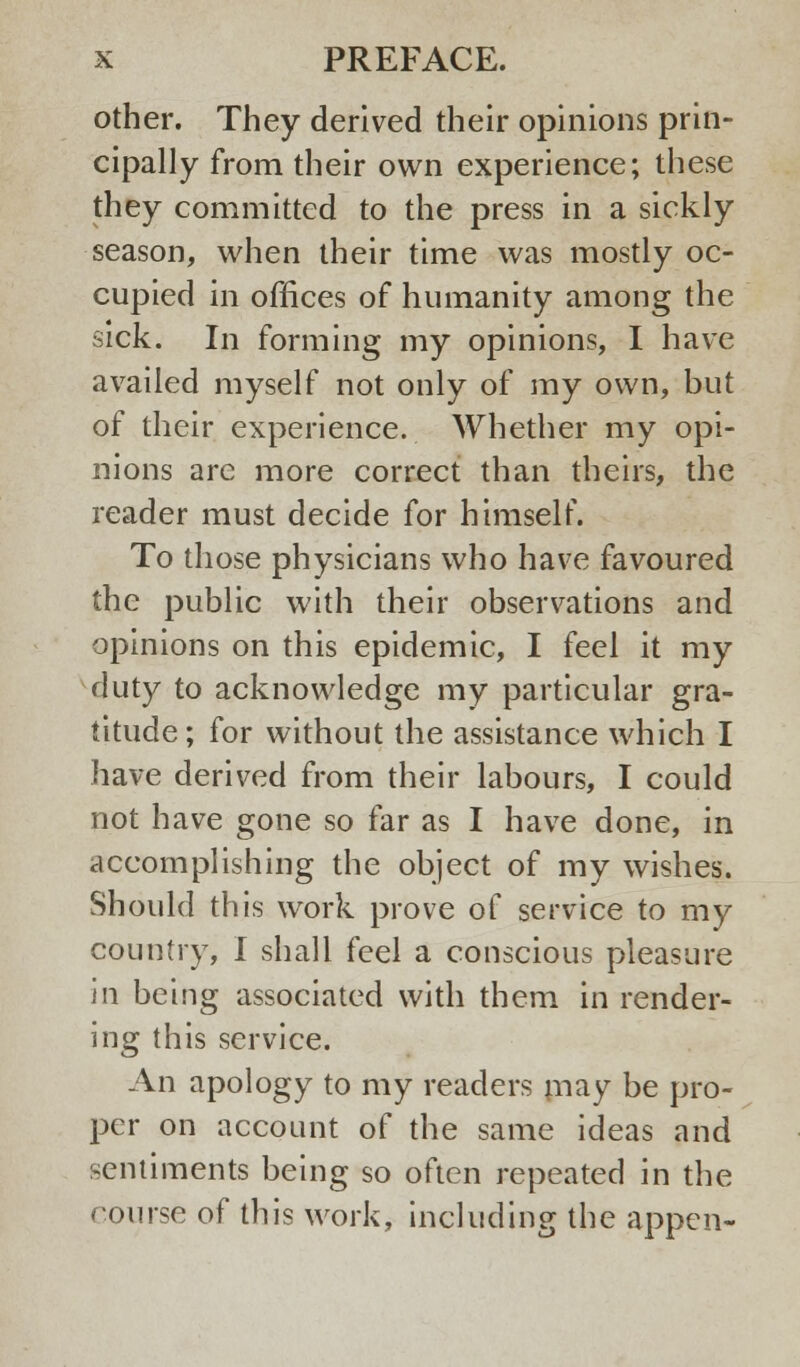 other. They derived their opinions prin- cipally from their own experience; these they committed to the press in a sickly season, when their time was mostly oc- cupied in offices of humanity among the sick. In forming my opinions, I have availed myself not only of my own, but of their experience. Whether my opi- nions arc more correct than theirs, the reader must decide for himself. To those physicians who have favoured the public with their observations and opinions on this epidemic, I feel it my duty to acknowledge my particular gra- titude; for without the assistance which I have derived from their labours, I could not have gone so far as I have done, in accomplishing the object of my wishes. Should this work prove of service to my country, I shall feel a conscious pleasure in being associated with them in render- ing this service. An apology to my readers may be pro- per on account of the same ideas and sentiments being so often repeated in the course of this work, including the appen-