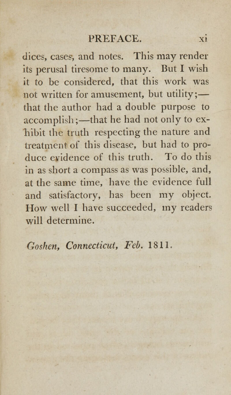 dices, cases, and notes. This may render its perusal tiresome to many. But I wish it to be considered, that this work was not written for amusement, but utility;— that the author had a double purpose to accomplish;—that he had not only to ex- hibit the truth respecting the nature and treatment of this disease, but had to pro- duce evidence of this truth. To do this in as short a compass as was possible, and, at the same time, have the evidence full and satisfactory, has been my object. How well I have succeeded, my readers will determine. Goshen, Connecticut, Feb. 1811.