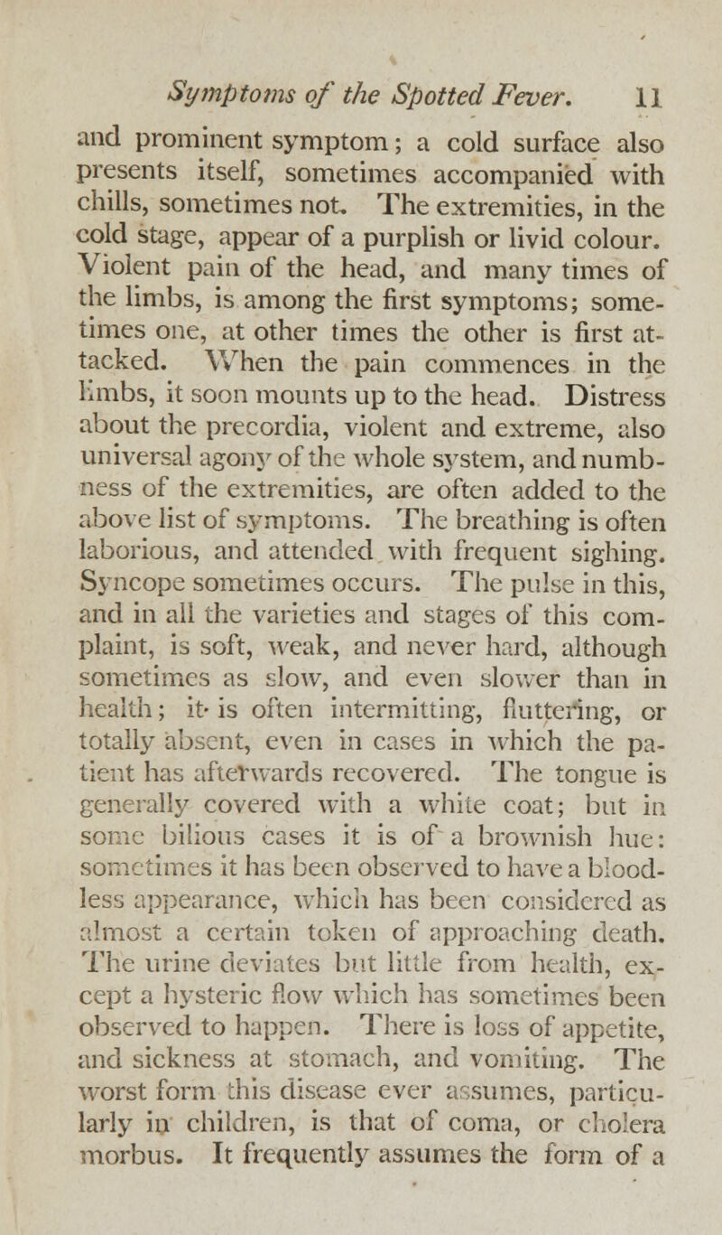 and prominent symptom; a cold surface also presents itself, sometimes accompanied with chills, sometimes not. The extremities, in the cold stage, appear of a purplish or livid colour. Violent pain of the head, and many times of the limbs, is among the first symptoms; some- times one, at other times the other is first at- tacked. When the pain commences in the limbs, it soon mounts up to the head. Distress about the precordia, violent and extreme, also universal agony of the whole system, and numb- ness of the extremities, are often added to the above list of symptoms. The breathing is often laborious, and attended with frequent sighing. Syncope sometimes occurs. The pulse in this, and in all the varieties and stages of this com- plaint, is soft, weak, and never hard, although sometimes as slow, and even slower than in health; it- is often intermitting, fluttering, or totally absent, even in cases in which the pa- tient has afterwards recovered. The tongue is generally covered with a white coat; but in some bilious cases it is of a brownish hue: sometimes it has been observed to have a blood- less appearance, which has been considered as almost a certain token of approaching death. The urine deviates but little from health, ex- cept a hysteric flow which has sometimes been observed to happen. There is loss of appetite, and sickness at stomach, and vomiting. The worst form this disease ever assumes, particu- larly in children, is that of coma, or cholera morbus. It frequently assumes the form of a