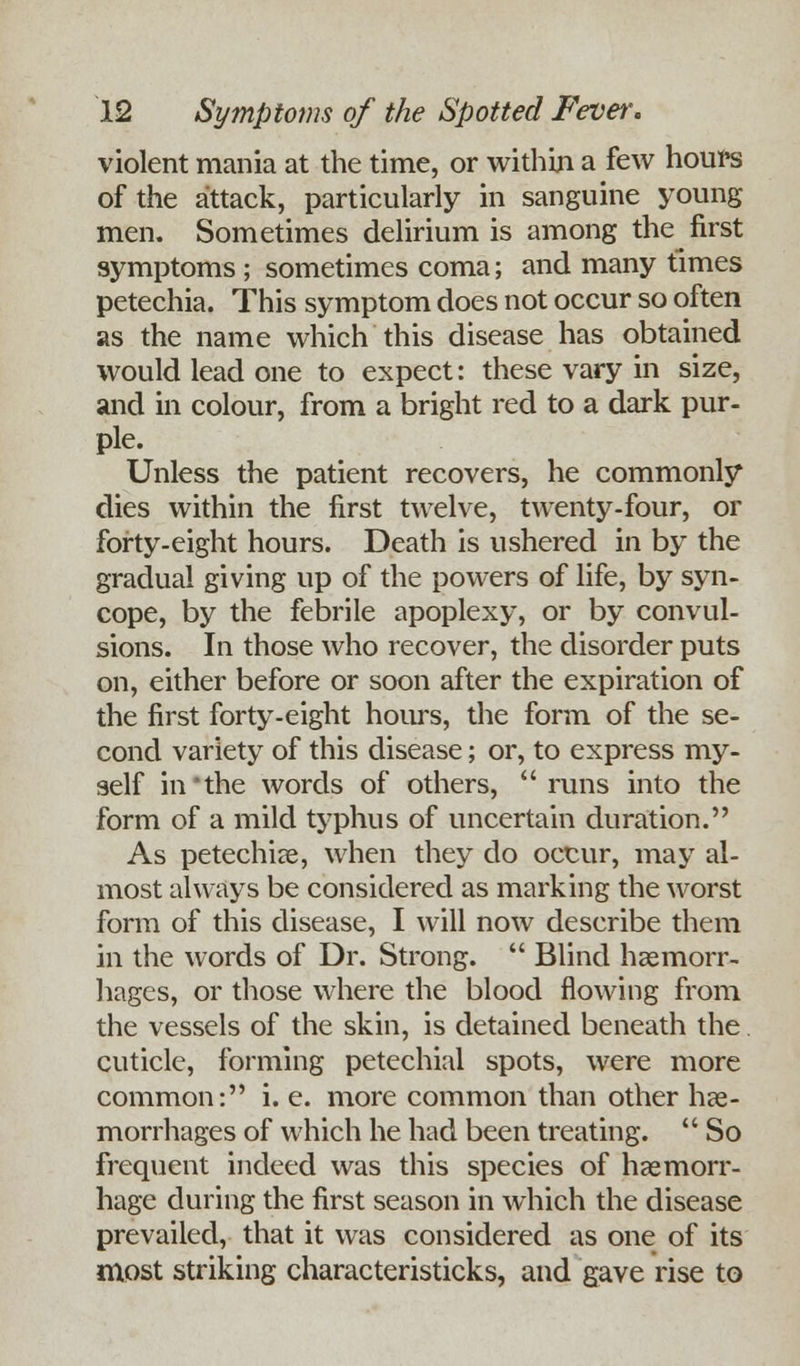 violent mania at the time, or within a few hours of the attack, particularly in sanguine young men. Sometimes delirium is among the first symptoms ; sometimes coma; and many times petechia. This symptom does not occur so often as the name which this disease has obtained would lead one to expect: these vary in size, and in colour, from a bright red to a dark pur- ple. Unless the patient recovers, he commonly dies within the first twelve, twenty-four, or forty-eight hours. Death is ushered in by the gradual giving up of the powers of life, by syn- cope, by the febrile apoplexy, or by convul- sions. In those who recover, the disorder puts on, either before or soon after the expiration of the first forty-eight hours, the form of the se- cond variety of this disease; or, to express my- self in'the words of others, runs into the form of a mild typhus of uncertain duration. As petechias, when they do occur, may al- most always be considered as marking the worst form of this disease, I will now describe them in the words of Dr. Strong.  Blind haemorr- hages, or those where the blood flowing from the vessels of the skin, is detained beneath the cuticle, forming petechial spots, were more common: i. e. more common than other hae- morrhages of which he had been treating.  So frequent indeed was this species of haemorr- hage during the first season in which the disease prevailed, that it was considered as one of its most striking characteristicks, and gave rise to