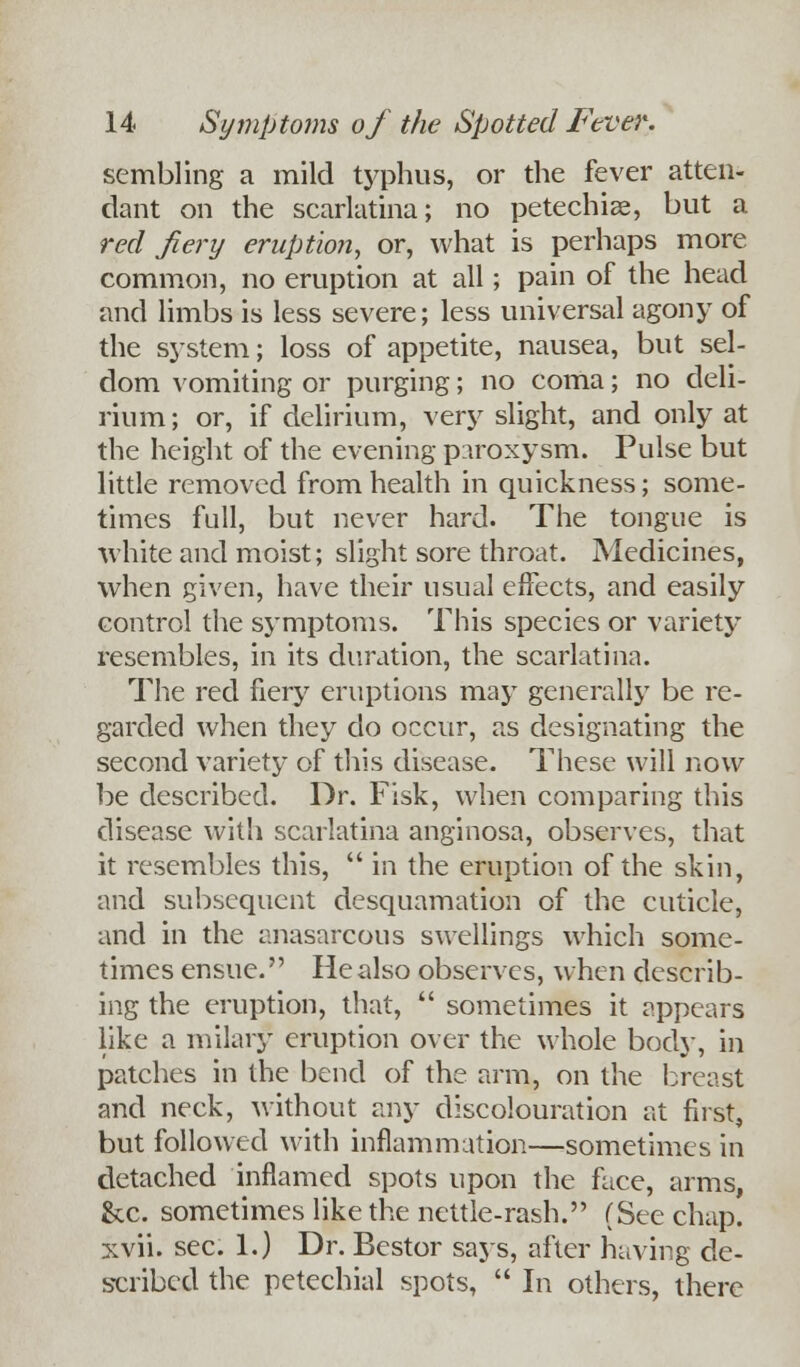 sembling a mild typhus, or the fever atten- dant on the scarlatina; no petechia, but a red fiery eruption, or, what is perhaps more common, no eruption at all; pain of the head and limbs is less severe; less universal agony of the system; loss of appetite, nausea, but sel- dom vomiting or purging; no coma; no deli- rium ; or, if delirium, very slight, and only at the height of the evening paroxysm. Pulse but little removed from health in quickness; some- times full, but never hard. The tongue is ■white and moist; slight sore throat. Medicines, when given, have their usual effects, and easily control the symptoms. This species or variety resembles, in its duration, the scarlatina. The red fiery eruptions may generally be re- garded when they do occur, as designating the second variety of this disease. These will now be described. Dr. Fisk, when comparing this disease with scarlatina anginosa, observes, that it resembles this,  in the eruption of the skin, and subsequent desquamation of the cuticle, and in the anasarcous swellings which some- times ensue. He also observes, when describ- ing the eruption, that,  sometimes it appears like a milary eruption over the whole body, in patches in the bend of the arm, on the breast and neck, without any discolouration at first, but followed with inflammation—sometimes in detached inflamed spots upon the face, arms, &c. sometimes like the nettle-rash. (See chap, xvii. sec. 1.) Dr. Bestor says, after having de- scribed the petechial spots,  In others, there