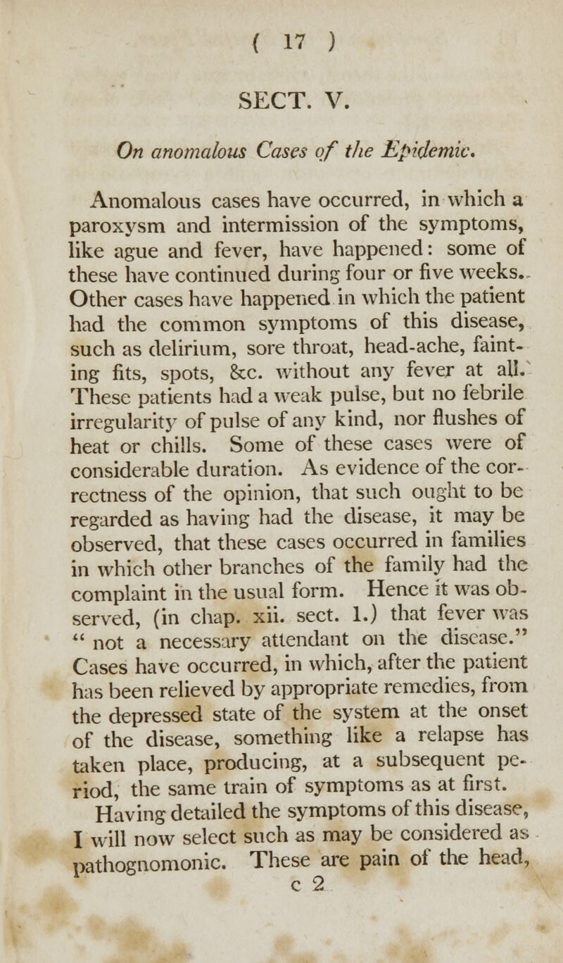 SECT. V. On anomalous Cases of the Epidemic. Anomalous cases have occurred, in which a paroxysm and intermission of the symptoms, like ague and fever, have happened: some of these have continued during four or five weeks., Other cases have happened in which the patient had the common symptoms of this disease, such as delirium, sore throat, head-ache, faint- ing fits, spots, &c. without any fever at all. These patients had a weak pulse, but no febrile irregularity of pulse of any kind, nor flushes of heat or chills. Some of these cases were of considerable duration. As evidence of the cor- rectness of the opinion, that such ought to be regarded as having had the disease, it may be observed, that these cases occurred in families in which other branches of the family had the complaint in the usual form. Hence it was ob- served, (in chap. xii. sect. 1.) that fever was  not a necessary attendant on the disease. Cases have occurred, in which, after the patient has been relieved by appropriate remedies, from the depressed state of the system at the onset of the disease, something like a relapse has taken place, producing, at a subsequent pe- riod, the same train of symptoms as at first. Having detailed the symptoms of this disease, I will now select such as may be considered as pathognomonic. These are pain of the head, c 2
