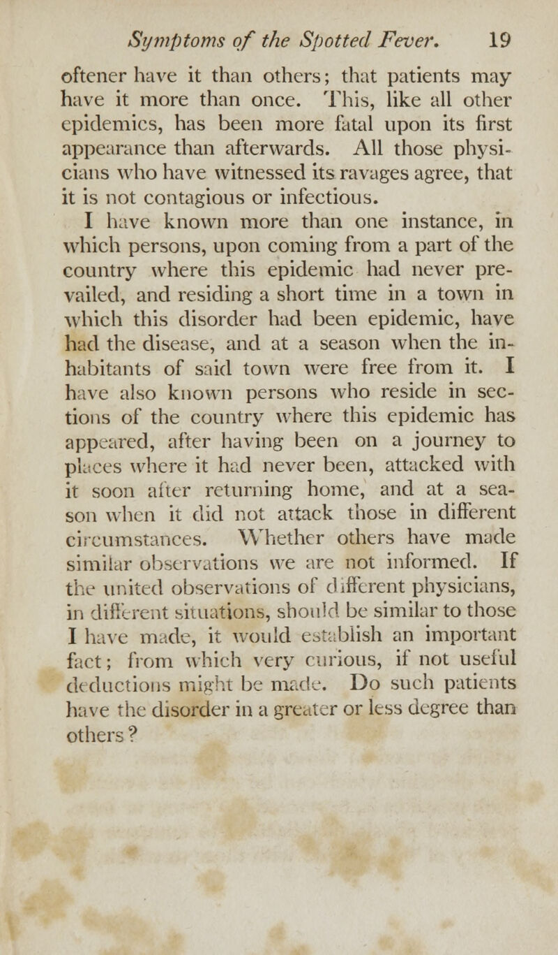 oftener have it than others; that patients may have it more than once. This, like all other epidemics, has been more fatal upon its first appearance than afterwards. All those physi- cians who have witnessed its ravages agree, that it is not contagious or infectious. I have known more than one instance, in which persons, upon coming from a part of the country where this epidemic had never pre- vailed, and residing a short time in a town in which this disorder had been epidemic, have had the disease, and at a season when the in- habitants of said town were free from it. I have also known persons who reside in sec- tions of the country where this epidemic has appeared, after having been on a journey to places where it had never been, attacked with it soon after returning home, and at a sea- son when it did not attack those in different circumstances. Whether others have made similar observations we are not informed. If the united observations of different physicians, in different situations, should be similar to those I have made, it would establish an important fact; from which very curious, if not useful deductions might be made. Do such patients have the disorder in a greater or less degree than others ?