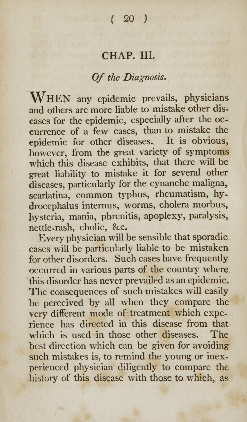 CHAP. IIL Of the Diagnosis. WHEN any epidemic prevails, physicians and others are more liable to mistake other dis- eases for the epidemic, especially after the oc- currence of a few cases, than to mistake the epidemic for other diseases. It is obvious, however, from the great variety of symptoms which this disease exhibits, that there will be great liability to mistake it for several other diseases, particularly for the cynanche maligna, scarlatina, common typhus, rheumatism, hy- drocephalus interims, worms, cholera morbus, hysteria, mania, phrenitis, apoplexy, paralysis, nettle-rash, cholic, &c. Every physician will be sensible that sporadic cases will be particularly liable to be mistaken for other disorders. Such cases have frequently occurred in various parts of the country where this disorder has never prevailed as an epidemic. The consequences of such mistakes will easily be perceived by all when they compare the very different mode of treatment which expe- rience has directed in this disease from that which is used in those other diseases. The best direction which can be given for avoiding such mistakes is, to remind the young or inex- perienced physician diligently to compare the history of this disease with those to which, as