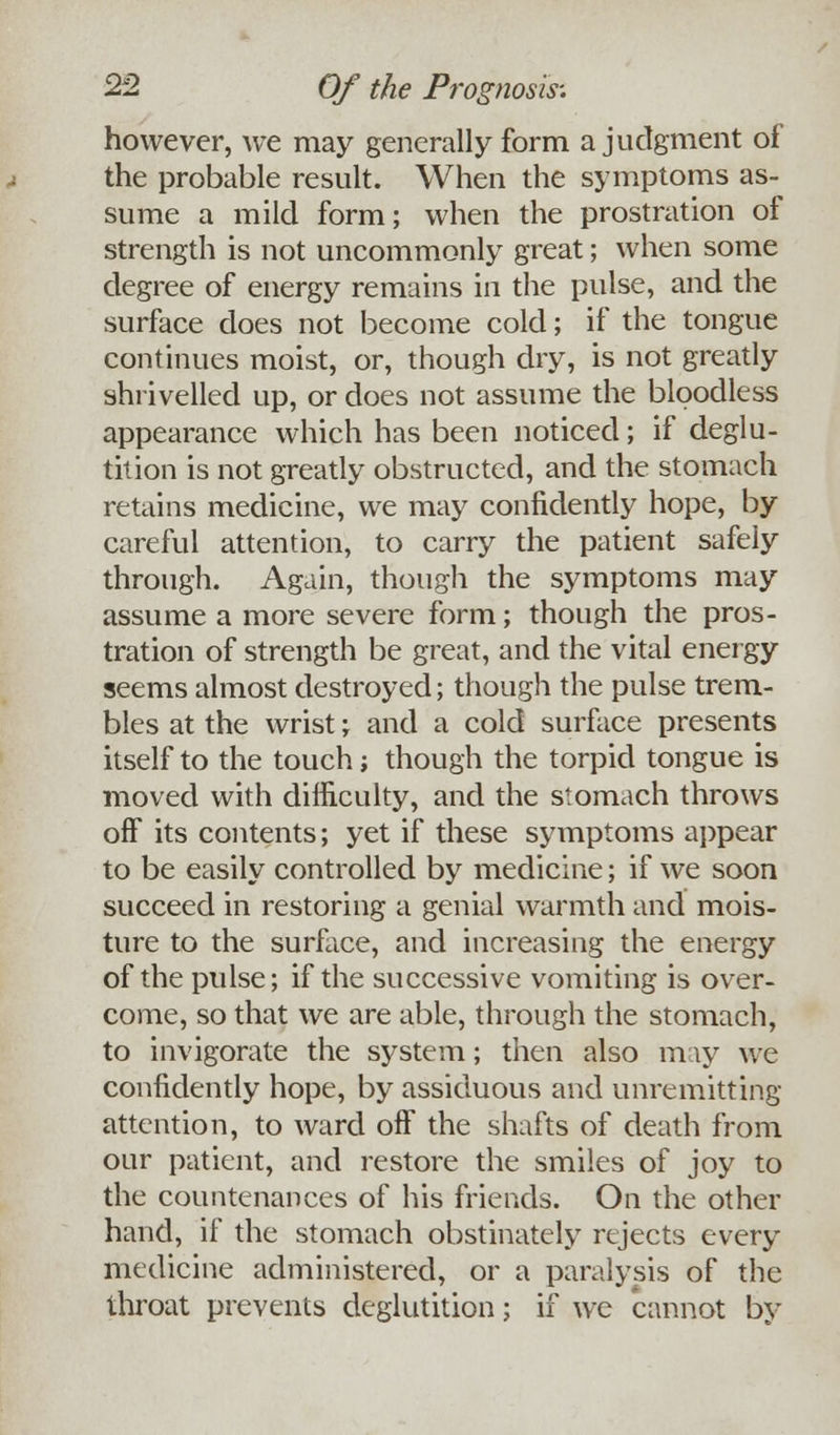 however, we may generally form a judgment of the probable result. When the symptoms as- sume a mild form; when the prostration of strength is not uncommonly great; when some degree of energy remains in the pulse, and the surface does not become cold; if the tongue continues moist, or, though dry, is not greatly shrivelled up, or does not assume the bloodless appearance which has been noticed; if deglu- tition is not greatly obstructed, and the stomach retains medicine, we may confidently hope, by careful attention, to carry the patient safely through. Again, though the symptoms may assume a more severe form; though the pros- tration of strength be great, and the vital energy seems almost destroyed; though the pulse trem- bles at the wrist ; and a cold surface presents itself to the touch; though the torpid tongue is moved with difficulty, and the stomach throws off its contents; yet if these symptoms appear to be easily controlled by medicine; if we soon succeed in restoring a genial warmth and mois- ture to the surface, and increasing the energy of the pulse; if the successive vomiting is over- come, so that we are able, through the stomach, to invigorate the system; then also may we confidently hope, by assiduous and unremitting attention, to ward off the shafts of death from our patient, and restore the smiles of joy to the countenances of his friends. On the other hand, if the stomach obstinately rejects every medicine administered, or a paralysis of the throat prevents deglutition; if we cannot bv