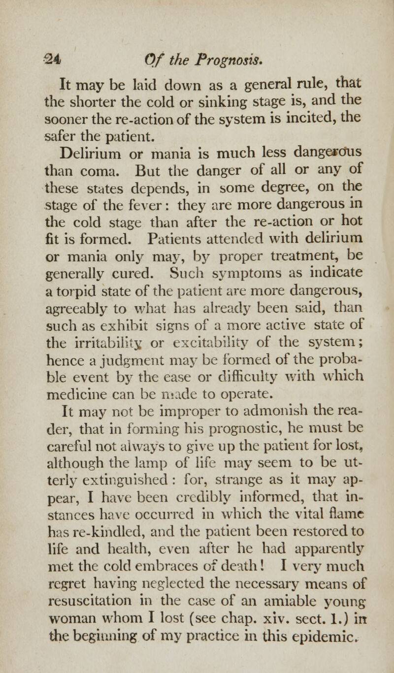 It may be laid down as a general rule, that the shorter the cold or sinking stage is, and the sooner the re-action of the system is incited, the safer the patient. Delirium or mania is much less dangerous than coma. But the danger of all or any of these states depends, in some degree, on the stage of the fever: they are more dangerous in the cold stage than after the re-action or hot fit is formed. Patients attended with delirium or mania only may, by proper treatment, be generally cured. Such symptoms as indicate a torpid state of the patient are more dangerous, agreeably to what has already been said, than such as exhibit signs of a more active state of the irritability or excitability of the system; hence a judgment may be formed of the proba- ble event by the ease or difficulty with which medicine can be made to operate. It may not be improper to admonish the rea- der, that in forming his prognostic, he must be careful not always to give up the patient for lost, although the lamp of life may seem to be ut- terly extinguished : for, strange as it may ap- pear, I have been credibly informed, that in- stances have occurred in which the vital flame has re-kindled, and the patient been restored to life and health, even after he had apparently met the cold embraces of death! I very much regret having neglected the necessary means of resuscitation in the case of an amiable young woman whom I lost (see chap. xiv. sect. 1.) in the beginning of my practice in this epidemic.