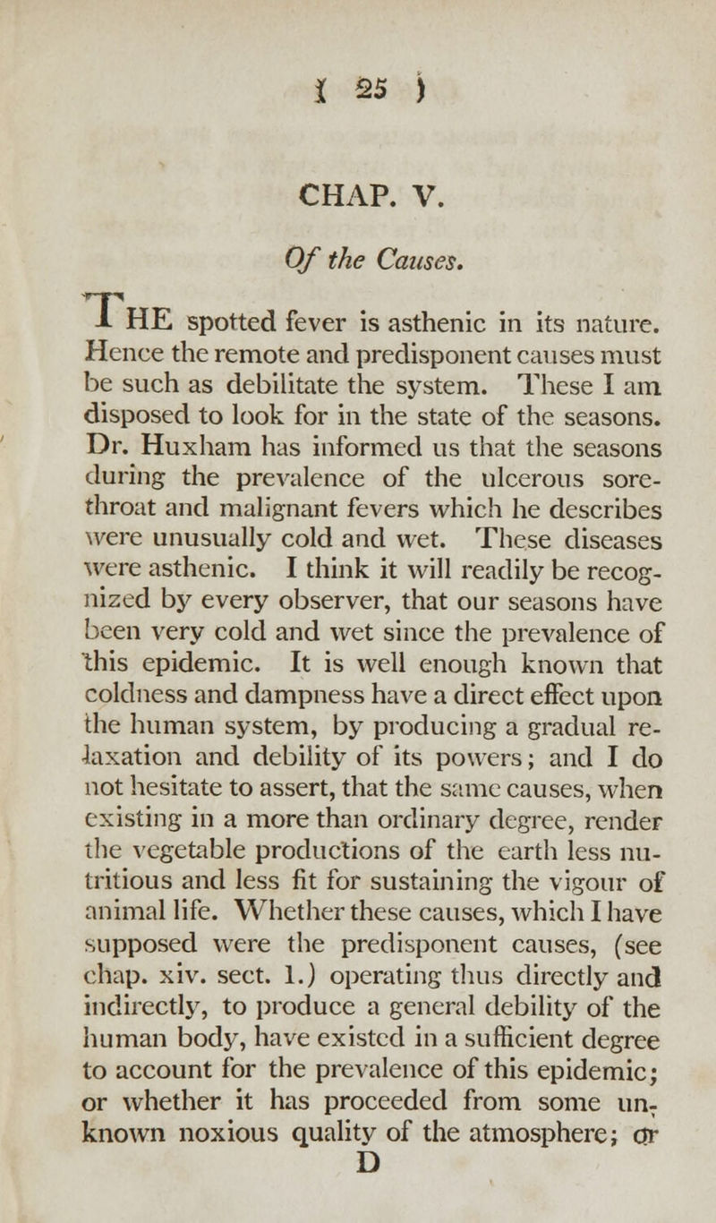 CHAP. V. Of the Causes. i. HE spotted fever is asthenic in its nature. Hence the remote and predisponent causes must be such as debilitate the system. These I am disposed to look for in the state of the seasons. Dr. Huxham has informed us that the seasons during the prevalence of the ulcerous sore- throat and malignant fevers which he describes were unusually cold and wet. These diseases were asthenic. I think it will readily be recog- nized by every observer, that our seasons have been very cold and wet since the prevalence of this epidemic. It is well enough known that coldness and dampness have a direct effect upon the human system, by producing a gradual re- laxation and debility of its powers; and I do not hesitate to assert, that the same causes, when existing in a more than ordinary degree, render the vegetable productions of the earth less nu- tritious and less fit for sustaining the vigour of animal life. Whether these causes, which I have supposed were the predisponent causes, (see chap. xiv. sect. 1.) operating thus directly and indirectly, to produce a general debility of the human body, have existed in a sufficient degree to account for the prevalence of this epidemic; or whether it has proceeded from some un- known noxious quality of the atmosphere; or D