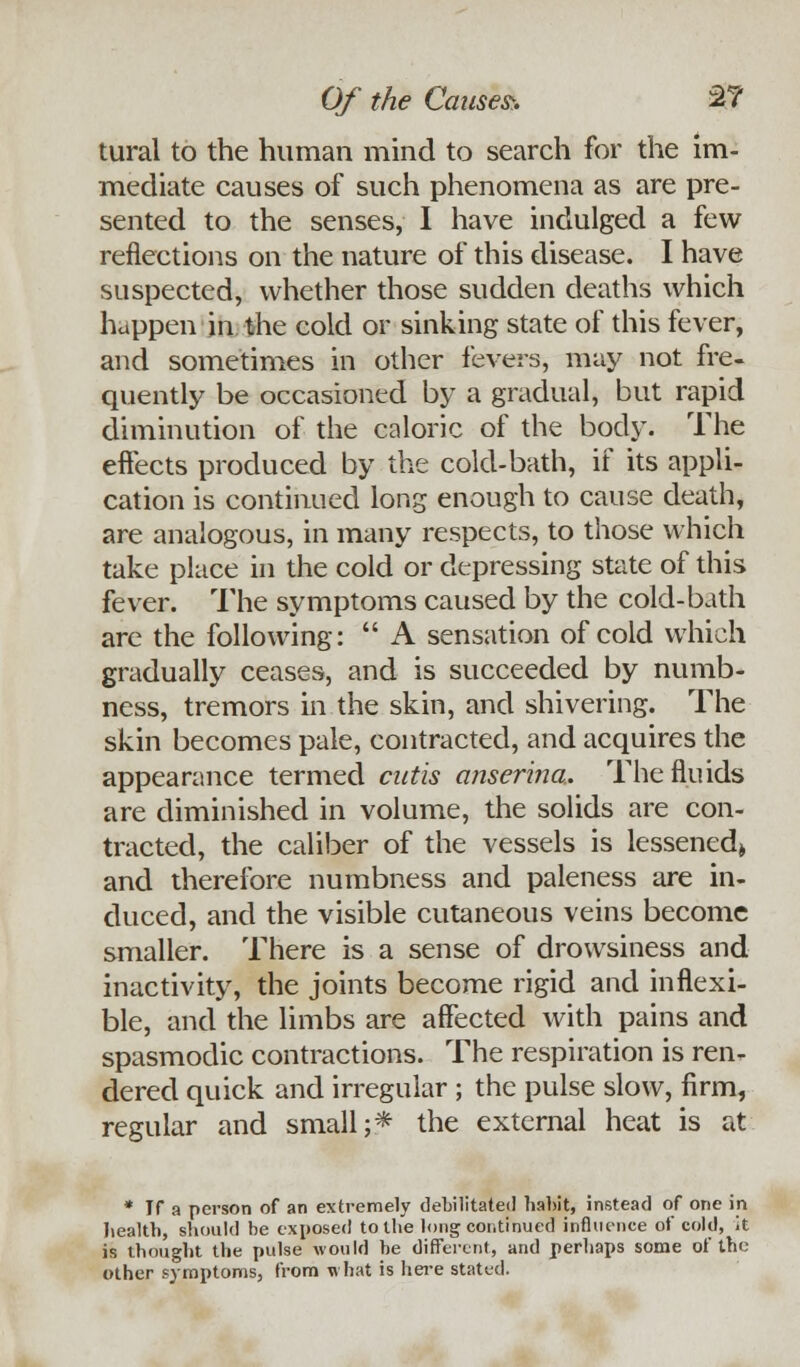 Of the Causes:. 2? tural to the human mind to search for the im- mediate causes of such phenomena as are pre- sented to the senses, I have indulged a few reflections on the nature of this disease. I have suspected, whether those sudden deaths which happen in the cold or sinking state of this fever, and sometimes in other fevers, may not fre- quently be occasioned by a gradual, but rapid diminution of the caloric of the body. The effects produced by the cold-bath, if its appli- cation is continued long enough to cause death, are analogous, in many respects, to those which take place in the cold or depressing state of this fever. The symptoms caused by the cold-bath are the following:  A sensation of cold which gradually ceases, and is succeeded by numb- ness, tremors in the skin, and shivering. The skin becomes pale, contracted, and acquires the appearance termed cutis anserina. The fluids are diminished in volume, the solids are con- tracted, the caliber of the vessels is lessened^ and therefore numbness and paleness are in- duced, and the visible cutaneous veins become smaller. There is a sense of drowsiness and inactivity, the joints become rigid and inflexi- ble, and the limbs are affected with pains and spasmodic contractions. The respiration is ren- dered quick and irregular ; the pulse slow, firm, regular and small;* the external heat is at * Tf a person of an extremely debilitated habit, instead of one in health, should be exposed to the long continued influence of cold, it is thought the pulse would be different, and perhaps some of the other symptoms, from what is here stated.