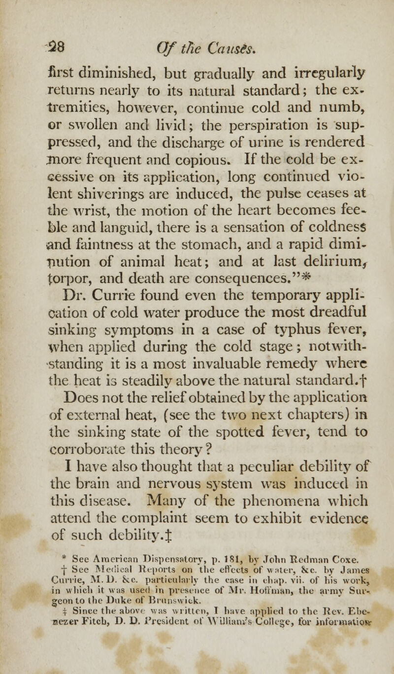 first diminished, but gradually and irregularly returns nearly to its natural standard; the ex- tremities, however, continue cold and numb, or swollen and livid; the perspiration is sup- pressed, and the discharge of urine is rendered jnore frequent and copious. If the cold be ex- cessive on its application, long continued vio- lent shiverings are induced, the pulse ceases at the wrist, the motion of the heart becomes fee- ble and languid, there is a sensation of coldness and faintness at the stomach, and a rapid dimi- nution of animal heat; and at last delirium, {orpor, and death are consequences.* Dr. Currie found even the temporary appli- cation of cold water produce the most dreadful sinking symptoms in a case of typhus fever, when applied during the cold stage; notwith- standing it is a most invaluable remedy where the heat is steadily above the natural standard.f Does not the relief obtained by the application of external heat, (see the two next chapters) in the sinking state of the spotted fever, tend to corroborate this theory ? I have also thought that a peculiar debility of the brain and nervous system was induced in this disease. Many of the phenomena which attend the complaint seem to exhibit evidence of such debility.J * See American Dispensatory, p. 181, by John Redman Coxe. f See Medical Reports on the effects of water, &c. by James Currie, M. U. kc. particularly the case in chap. vii. of his work, in which it was used in presence of Mr. Hoffman, the army Sur-. geon to (he Duke of Brunswick. % Since the above was written, I have applied to the Rev. Ehe- nezer Fitch, D. D. i'resident of William's College, for information: