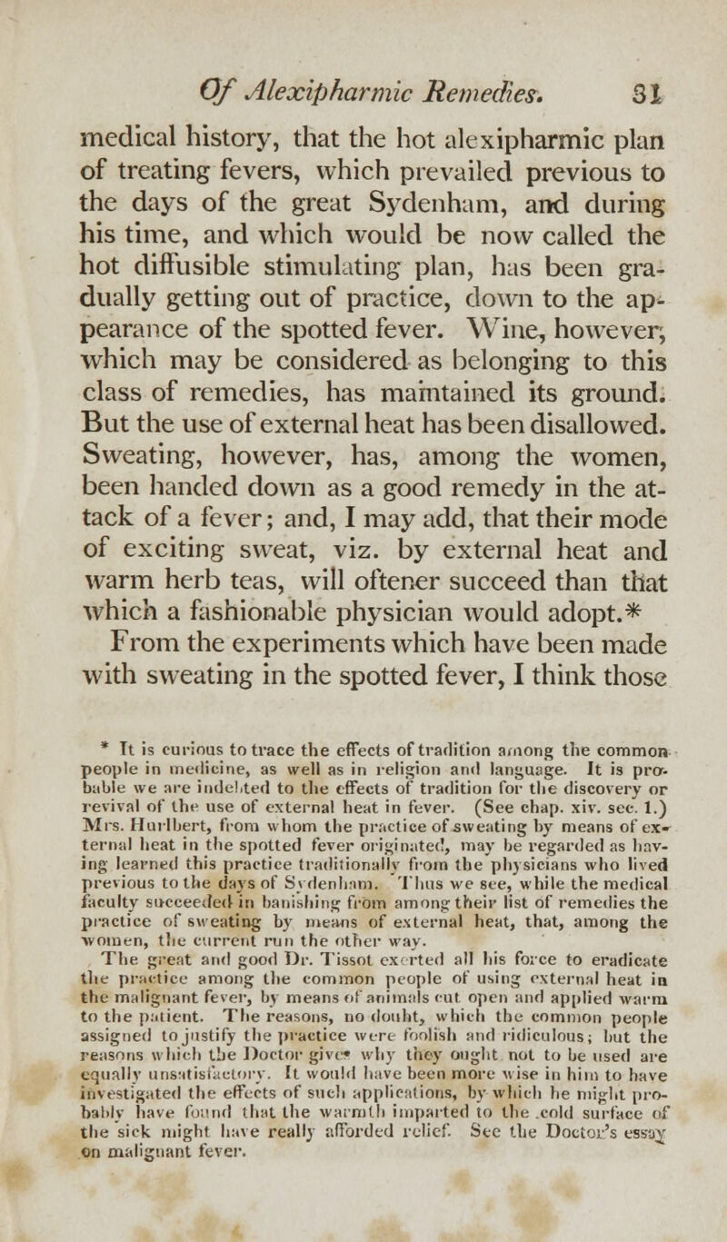 medical history, that the hot alexipharmic plan of treating fevers, which prevailed previous to the days of the great Sydenham, and during his time, and which would be now called the hot diffusible stimulating plan, has been gra- dually getting out of practice, down to the ap^ pearance of the spotted fever. Wine, however^ which may be considered as belonging to this class of remedies, has maintained its ground. But the use of external heat has been disallowed. Sweating, however, has, among the women, been handed down as a good remedy in the at- tack of a fever; and, I may add, that their mode of exciting sweat, viz. by external heat and warm herb teas, will oftener succeed than that which a fashionable physician would adopt.* From the experiments which have been made with sweating in the spotted fever, I think those * Tt is curious to trace the effects of tradition among the common- people in medicine, as well as in religion and language. It is pro- bable we are indebted to the effects of tradition for the discovery or revival of the use of external heat in fever. (See chap. xiv. sec. 1.) Mrs. Hurlbert, from whom the practice of sweating by means of ex» ternal heat in the spotted fever originated, may be regarded as hav- ing learned this practice traditionally from the physicians who lived previous to the days of Sydenham, Tims we see, while the medical faculty succeeded in banishing from among their list of remedies the practice of sweating by means of external heat, that, among the ■women, the current run the other way. The great and good Dr. Tissot exerted all his force to eradicate the practice among the common people of using external heat in the malignant fever, by means of animals cut. open and applied warm to the patient. The reasons, no donht, which the common people assigned to justify the practice wt-re foolish and ridiculous; but the reasons which the Doctor give* why they ought not to be used are equally unsatisfactory, ft would have been more wise in him to have investigated the effects of such applications, by which lie might pro- bably have found that the warmth imparted to the cold surface of the sick might have really afforded relief. See the Doctor's ess-ay on malignant fever.