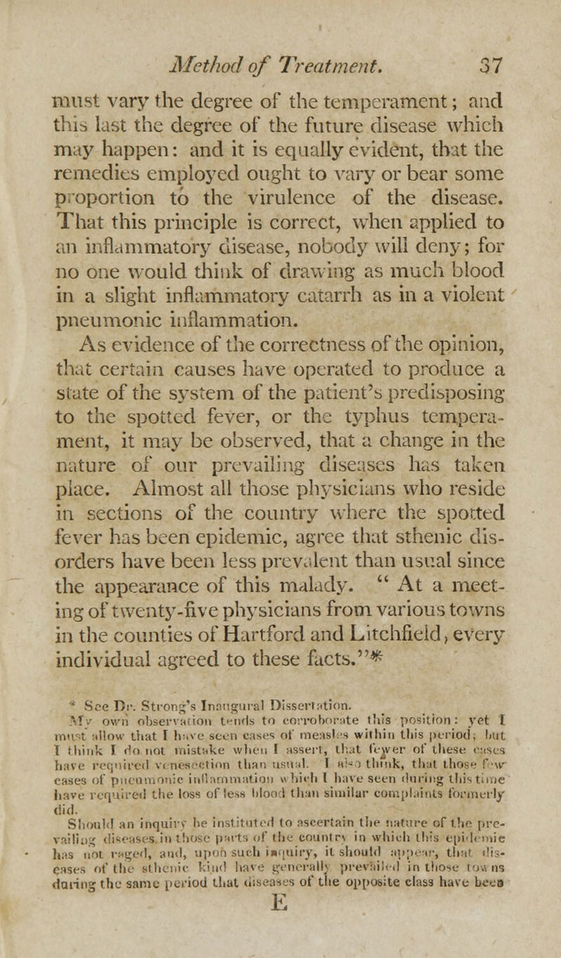 must vary the degree of the temperament; and this last the degree of the future disease which may happen: and it is equally evident, that the remedies employed ought to vary or bear some proportion to the virulence of the disease. That this principle is correct, when applied to an inflammatory disease, nobody will deny; for no one would think of drawing as much blood in a slight inflammatory catarrh as in a violent pneumonic inflammation. As evidence of the correctness of the opinion, that certain causes have operated to produce a slate of the system of the patient's predisposing to the spotted fever, or the typhus tempera- ment, it may be observed, that a change in the nature of our prevailing diseases has taken place. Almost all those physicians who reside in sections of the country where the sported fever has been epidemic, agree that sthenic dis- orders have been less prevalent than usual since the appearance of this malady. At a meet- ing of twenty-five physicians from various towns in the counties of Hartford and Litchfield, every individual agreed to these facts.* * See Di\ Strong's Inaugural Dissertation. My own observation tends to corroborate this position: yet I must allow that I huve seen cases of meas{es within this period; hut I think I Ho not mistake when [ assert, that fewer of these cases have required venesection than usual. I »'- i think, that those :' w cases of pneumonic inflammation which I have seen during this time have required the loss offess Ijlood than similar complaints formerly did. Should an inquiry be instituted to ascertain the nature of the pre- railing diseases in those put. of the countrv in which this epidemic has not raged, and, upoh such inquiry, it should appear, that dis- eases of the sthenic kind have generally prevailed in those i .. ns daring the same period that diseases of the opposite class have beou E