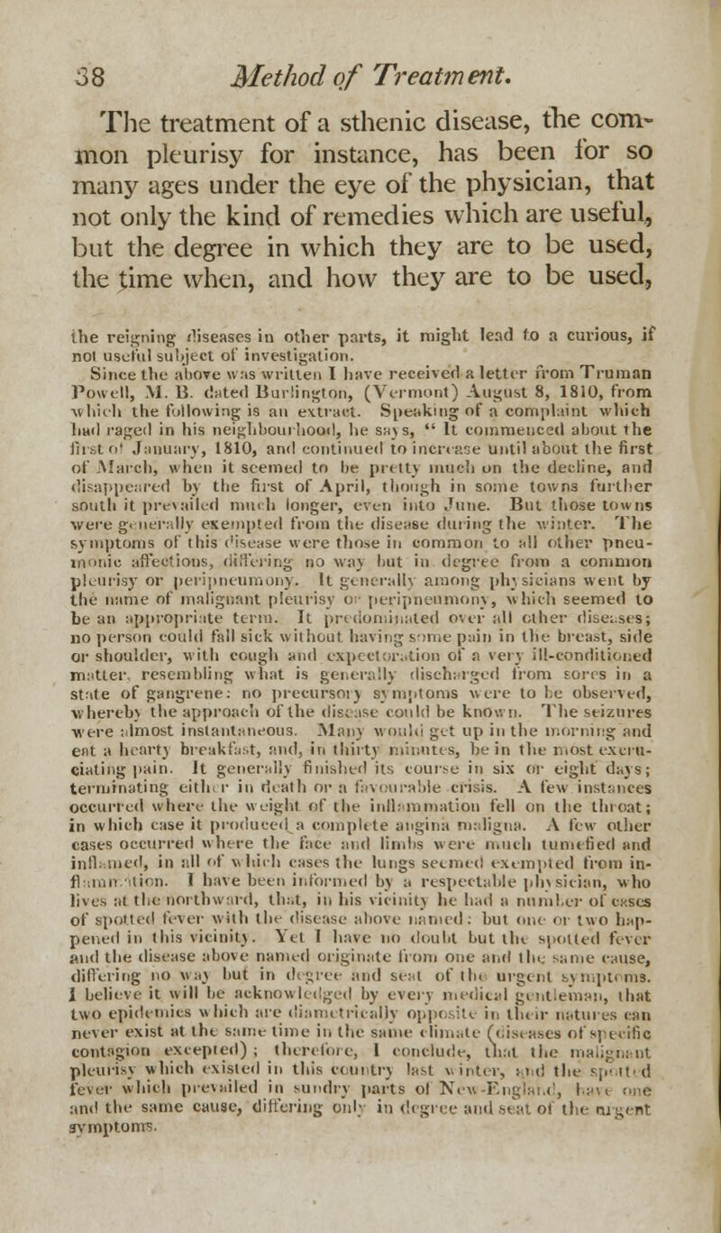 The treatment of a sthenic disease, the com- mon pleurisy for instance, has been for so many ages under the eye of the physician, that not only the kind of remedies which are useful, but the degree in which they are to be used, the time when, and how they are to be used, the reigning diseases in other parts, it might lead to a curious, if not useful subject of investigation. Since the above \v:is written I have received a letter from Truman Powell, M. B. dated Burlington, (Vermont) August 8, 1810, from which the following is an extract. Speaking of a complaint which had raged in his neighbourhood, he sa) s,  It commenced about the first ol January, 1810, and continued to increase until about the first of March J when it seemed to be pretty much on the decline, and disappeared hy the first of April, though in some towns further south it prevailed much longer, even into June. But those towns were.generally exempted from the disease during the winter. The symptoms of this disease were those in common to all other pneu- monic affeetious, differing no way but in degree from a common pleurisy or peripneumony. It general!} among physicians went by the name of malignant pleurisy or peripneumony, which seemed to he an appropriate terra. It predominated overall other diseases; no person could fall sick without having some pain in the breast, side or shoulder, with cough and expectoration of a very ill-conditioned matter, resembling what is generally discharged from fores in a state of gangrene: no precursor) symptoms were to be observed, whereb) the approach of the disease could be known. The seizures were almost instantaneous. .Man) would get up in the morning and eat a heart) breakfast, and, in thirty minutes, be in the most excru- ciating pain. It generally finished its course in six or eight days; terminating eith r in death or a favourable crisis. A few instances occurred where the weight of the inflammation fell on the tin oat; in which case it produced a complete angina maligna. A few other cases occurred where the face and limbs were much tumefied and inflamed, in all of which eases the lungs seemed exempted from in- flamn ition. I have been informed by a respectable physician, who lives at the northward, that, in his vicinity he had a number of cases of spotted fever with the disease above named: hut one- or two hap- pened in this vicinit). Yet I have no doubt but tlu spotted fever and the disease above named originate from one and the same cause, differing no way but in degree and seal of the urgent symptoms. 1 believe it will be acknowledged by n^ws medical gentleman, that two epidemics which are diametrically opposite in their natures can never exist at the same time in the same climate (diseases of specific contagion excepted); therefore, 1 conclude, that the malignant pleurisy which existed in this country last winter, and the spotted fever which prevailed in sundry parts ol New-England, ha and the same cause, differing only in degree and seat of the nigent symptoms.