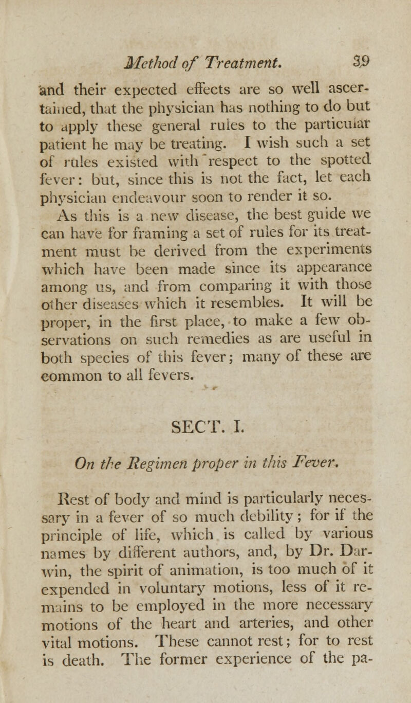and their expected effects are so well ascer- tained, that the physician has nothing to do but to apply these general ruies to the particular patient he may be treating. I wish such a set of rales existed with respect to the spotted fever: but, since this is not the fact, let each physician endeavour soon to render it so. As this is a new disease, the best guide we can have for framing a set of rules for its treat- ment must be derived from the experiments which have been made since its appearance among us, and from comparing it with those other diseases which it resembles. It will be proper, in the first place, to make a few ob- servations on such remedies as are useful in both species of this fever; many of these are common to all fevers. SECT. I. On the Regimen proper in this Fever. Rest of body and mind is particularly neces- sary in a fever of so much debility; for if the principle of life, which is called by various names by different authors, and, by Dr. Dar- win, the spirit of animation, is too much of it expended in voluntary motions, less of it re- mains to be employed in the more necessary motions of the heart and arteries, and other vital motions. These cannot rest; for to rest is death. The former experience of the pa-