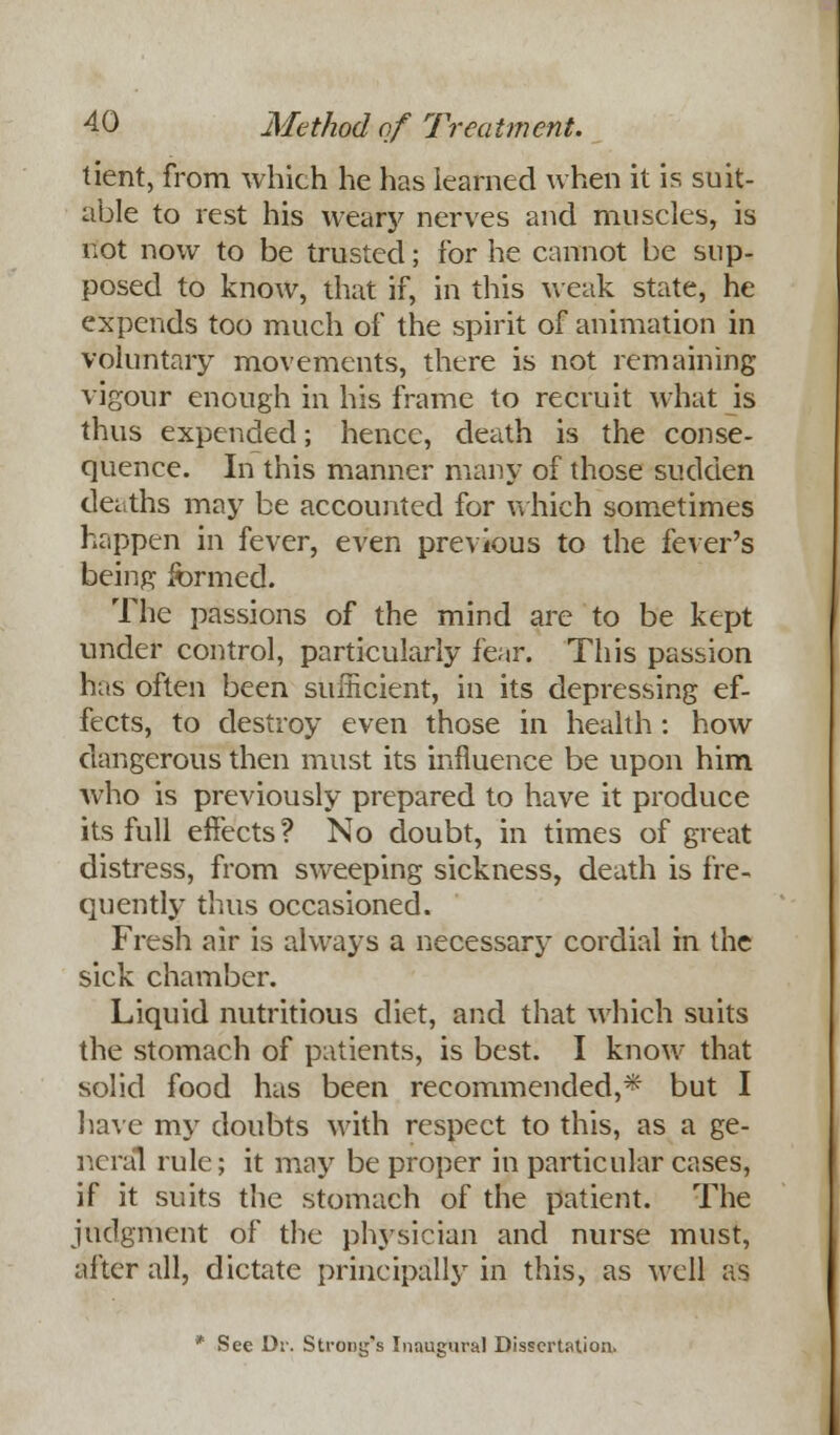 tient, from which he has learned when it is suit- able to rest his wearj' nerves and muscles, is not now to be trusted; for he cannot be sup- posed to know, that if, in this weak state, he expends too much of the spirit of animation in voluntary movements, there is not remaining vigour enough in his frame to recruit what is thus expended; hence, death is the conse- quence. In this manner many of those sudden deaths may be accounted for which sometimes happen in fever, even previous to the fever's being formed. The passions of the mind are to be kept under control, particularly fear. This passion has often been sufficient, in its depressing ef- fects, to destroy even those in health: how dangerous then must its influence be upon him who is previously prepared to have it produce its full effects ? No doubt, in times of great distress, from sweeping sickness, death is fre- quently thus occasioned. Fresh air is always a necessary cordial in the sick chamber. Liquid nutritious diet, and that which suits the stomach of patients, is best. I know that solid food has been recommended,* but I have my doubts with respect to this, as a ge- neral rule; it may be proper in particular cases, if it suits the stomach of the patient. The judgment of the physician and nurse must, after all, dictate principally in this, as well as * See Di\ Strong's Inaugural Dissertation.