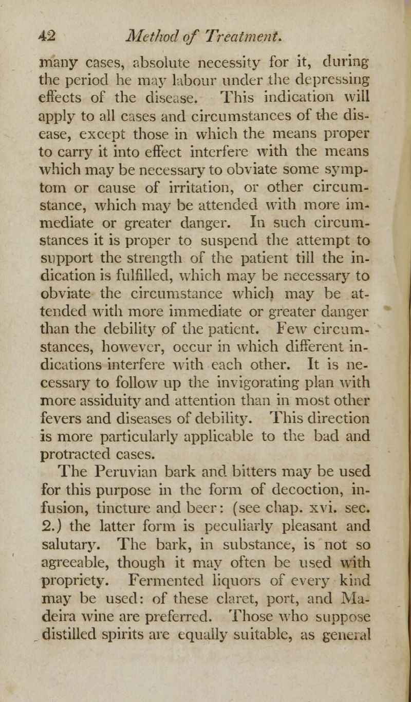 many cases, absolute necessity for it, during the period he may labour under the depressing effects of the disease. This indication will apply to all cases and circumstances of the dis- ease, except those in which the means proper to carry it into effect interfere with the means which may be necessary to obviate some symp- tom or cause of irritation, or other circum- stance, which may be attended with more im- mediate or greater danger. In such circum- stances it is proper to suspend the attempt to support the strength of the patient till the in- dication is fulfilled, which may be necessary to obviate the circumstance which may be at- tended with more immediate or greater danger than the debility of the patient. Few circum- stances, however, occur in which different in- dications interfere with each other. It is ne- cessary to follow up the invigorating plan with more assiduity and attention than in most other fevers and diseases of debility. This direction is more particularly applicable to the bad and protracted cases. The Peruvian bark and bitters may be used for this purpose in the form of decoction, in- fusion, tincture and beer: (see chap. xvi. sec. 2.) the latter form is peculiarly pleasant and salutary. The bark, in substance, is not so agreeable, though it may often be used with propriety. Fermented liquors of every kind may be used: of these claret, port, and Ma- deira wine are preferred. Those who suppose distilled spirits are equally suitable, as geneial