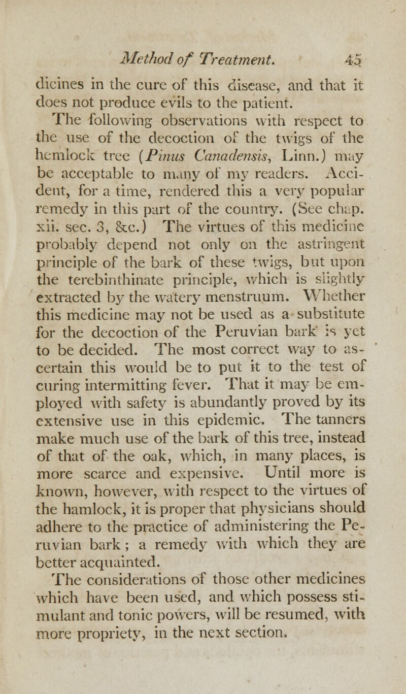 dicines in the cure of this disease, and that it does not produce evils to the patient. The following observations with respect to the use of the decoction of the twigs of the hemlock tree (Pinus Canadensis, Linn.) may- be acceptable to many of my readers. Acci- dent, for a time, rendered this a very popular remedy in this part of the country. (See chap, xii. sec. 3, &c.) The virtues of this medicine probably depend not only on the astringent principle of the bark of these twigs, but upon the terebinthinate principle, which is slightly extracted by the watery menstruum. Whether this medicine may not be used as a substitute for the decoction of the Peruvian bark is yet to be decided. The most correct way to as- certain this would be to put it to the test of curing intermitting fever. That it may be em- ployed with safety is abundantly proved by its extensive use in this epidemic. The tanners make much use of the bark of this tree, instead of that of the oak, which, in many places, is more scarce and expensive. Until more is known, however, with respect to the virtues of the hamlock, it is proper that physicians should adhere to the practice of administering the Pe- ruvian bark ; a remedy with which they are better acquainted. The considerations of those other medicines which have been used, and which possess sti- mulant and tonic powers, will be resumed, with more propriety, in the next section.