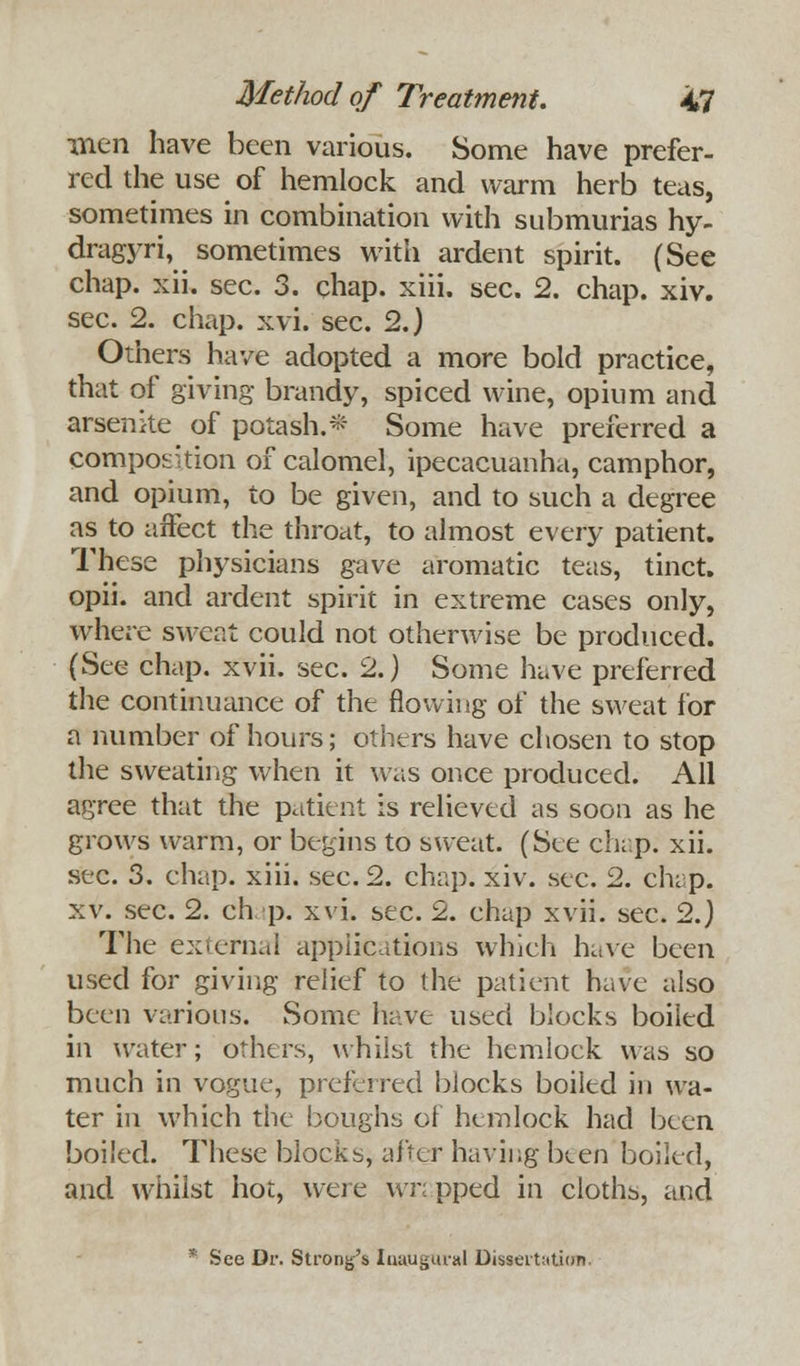 men have been various. Some have prefer- red the use of hemlock and warm herb teas, sometimes in combination with submurias hy- dragyri, sometimes with ardent spirit. (See chap. xii. sec. 3. chap. xiii. sec. 2. chap. xiv. sec. 2. chap. xvi. sec. 2.) Others have adopted a more bold practice, that of giving brandy, spiced wine, opium and arsenke of potash.* Some have preferred a composition of calomel, ipecacuanha, camphor, and opium, to be given, and to such a degree as to affect the throat, to almost every patient. These physicians gave aromatic teas, tinct. opii. and ardent spirit in extreme cases only, where sweat could not otherwise be produced. (See chap. xvii. sec. 2.) Some have preferred the continuance of the flowing of the sweat for a number of hours; others have chosen to stop the sweating when it was once produced. All agree that the patient is relieved as soon as he grows warm, or begins to sweat. (See chap. xii. sec. 3. chap. xiii. sec. 2. chap. xiv. sec. 2. chap, xv. sec. 2. chap. xvi. sec. 2. chap xvii. sec. 2.) The external applications which have been used for giving relief to the patient have also been various. Some have used blocks boiled in water; others, whilst the hemlock was so much in vogue, preferred blocks boiled in wa- ter in which the boughs of hemlock had been boiled. These blocks, after having been boiled, and whilst hot, were wn pped in cloths, and * See Dr. Strong's laaugural Dissertation.