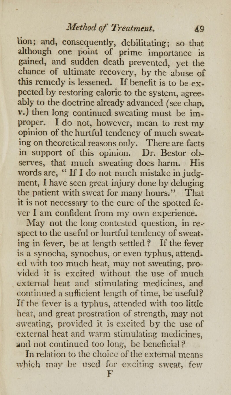 lion; and, consequently, debilitating; so that although one point of prime importance is gained, and sudden death prevented, yet the chance of ultimate recovery, by the abuse of this remedy is lessened. If benefit is to be ex- pected by restoring caloric to the system, agree- ably to the doctrine already advanced (see chap, v.) then long continued sweating must be im- proper. I do not, however, mean to rest my opinion of the hurtful tendency of much sweat- ing on theoretical reasons only. There are facts in support of this opinion. Dr. Bestor ob- serves, that much sweating does harm. His words are,  If I do not much mistake in judg- ment, I have seen great injury done by deluging the patient with sweat for many hours. That it is not necessary to the cure of the spotted fe- ver I am confident from my own experience. May not the long contested question, in re-- spect to the useful or hurtful tendency of sweat- ing in fever, be at length settled ? If the fever is a synocha, synochus, or even typhus, attend- ed with too much heat, may not sweating, pro- vided it is excited without the use of much external heat and stimulating medicines, and continued a sufficient length of time, be useful? If the fever is a typhus, attended with too little heat, and great prostration of strength, may not .sweating, provided it is excited by the use of external heat and warm stimulating medicines, and not continued too long, be beneficial ? In relation to the choice of the external means which mav be used for exciting sweat few F
