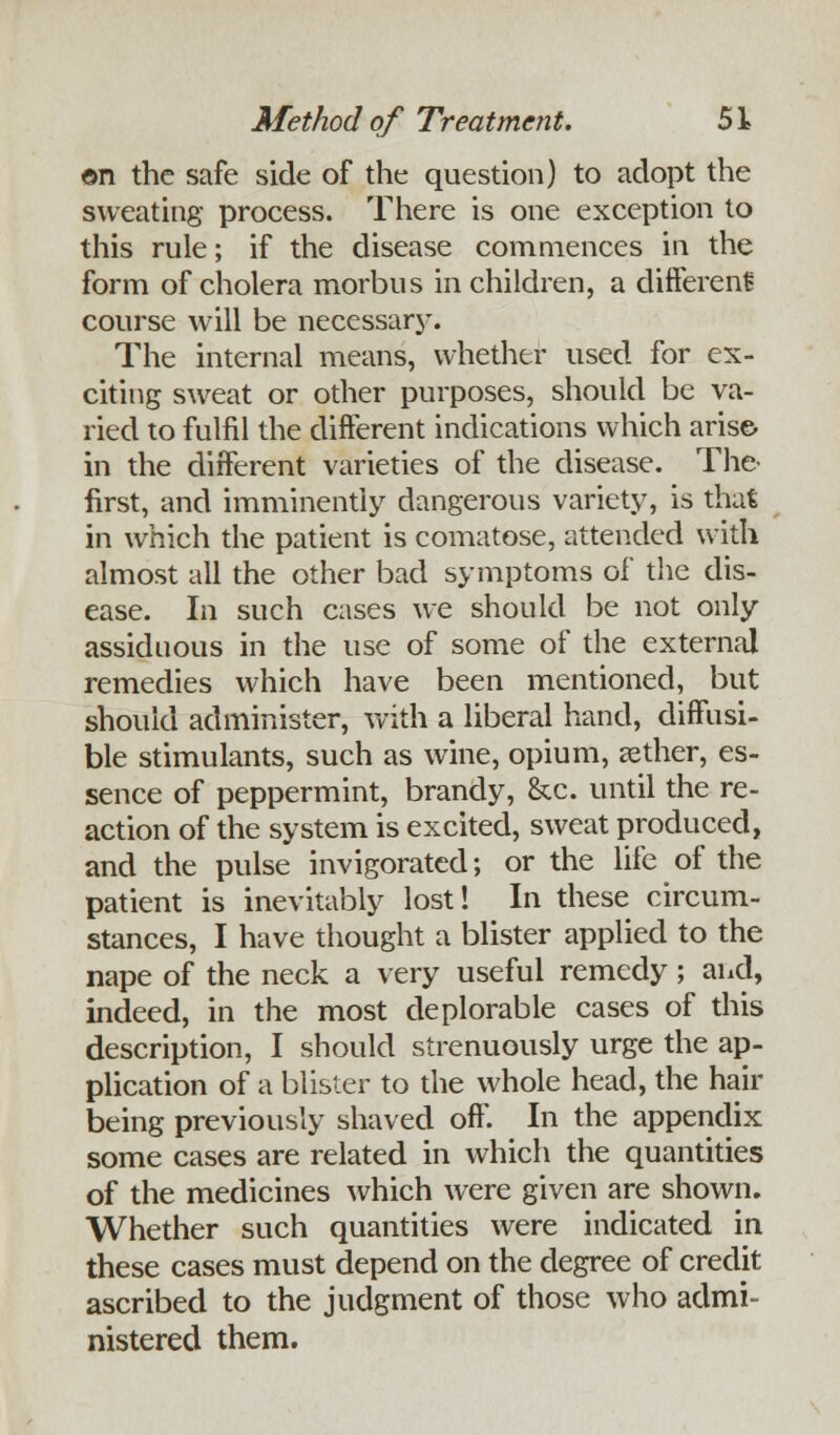 ©n the safe side of the question) to adopt the sweating process. There is one exception to this rule; if the disease commences in the form of cholera morbus in children, a different course will be necessarj*. The internal means, whether used for ex- citing sweat or other purposes, should be va- ried to fulfil the different indications which arise- in the different varieties of the disease. The- first, and imminently dangerous variety, is that in which the patient is comatose, attended with almost all the other bad symptoms of the dis- ease. In such cases we should be not only assiduous in the use of some of the external remedies which have been mentioned, but should administer, with a liberal hand, diffusi- ble stimulants, such as wine, opium, aether, es- sence of peppermint, brandy, &c. until the re- action of the system is excited, sweat produced, and the pulse invigorated; or the life of the patient is inevitably lost! In these circum- stances, I have thought a blister applied to the nape of the neck a very useful remedy; and, indeed, in the most deplorable cases of this description, I should strenuously urge the ap- plication of a blister to the whole head, the hair being previously shaved off. In the appendix some cases are related in which the quantities of the medicines which were given are shown. Whether such quantities were indicated in these cases must depend on the degree of credit ascribed to the judgment of those who admi- nistered them.