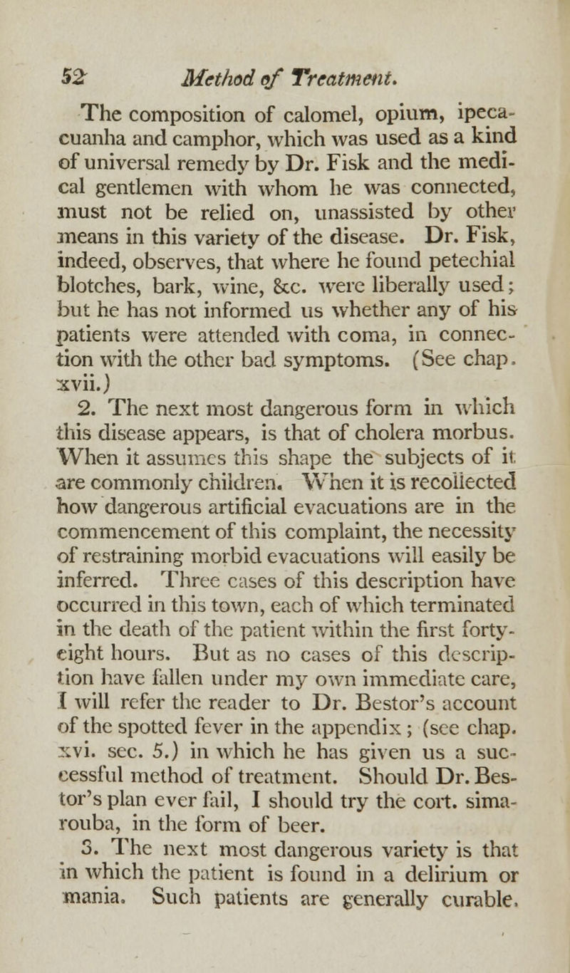 The composition of calomel, opium, ipeca- cuanha and camphor, which was used as a kind of universal remedy by Dr. Fisk and die medi- cal gentlemen with whom he was connected, must not be relied on, unassisted by other means in this variety of the disease. Dr. Fisk, indeed, observes, that where he found petechial blotches, bark, wine, &c. were liberally used; but he has not informed us whether any of his patients were attended with coma, in connec- tion with the other bad symptoms. (See chap, xvii.) 2. The next most dangerous form in which this disease appears, is that of cholera morbus. When it assumes this shape the subjects of it are commonly children. When it is recollected how dangerous artificial evacuations are in the commencement of this complaint, the necessity of restraining morbid evacuations will easily be inferred. Three cases of this description have occurred in this town, each of which terminated in the death of the patient within the first forty- eight hours. But as no cases of this descrip- tion have fallen under my own immediate care, I will refer the reader to Dr. Bestor's account of the spotted fever in the appendix ; (see chap, xvi. sec. 5.) in which he has given us a suc- cessful method of treatment. Should Dr. Bes- tor's plan ever fail, I should try the cort. sima- rouba, in the form of beer. 3. The next most dangerous variety is that in which the patient is found in a delirium or mania. Such patients are generally curable.