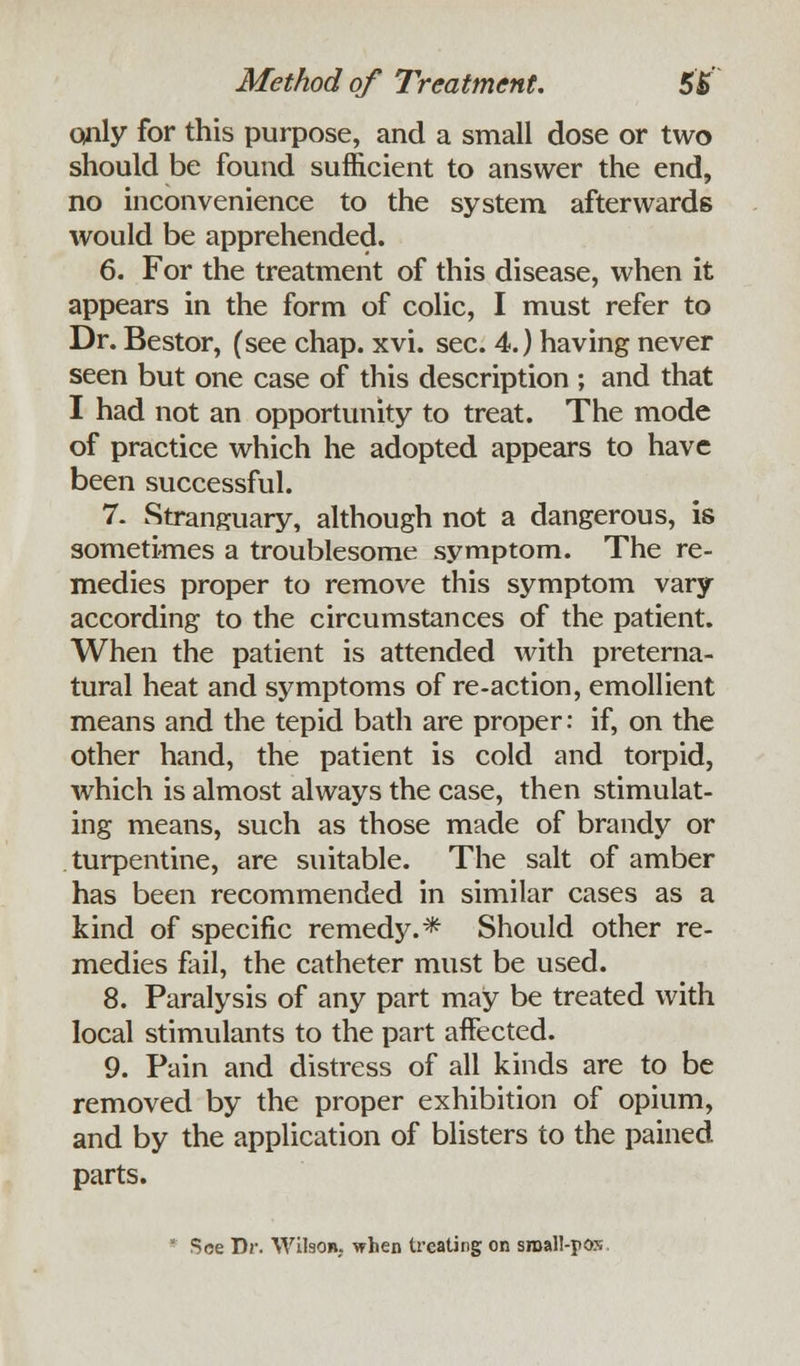 only for this purpose, and a small dose or two should be found sufficient to answer the end, no inconvenience to the system afterwards would be apprehended. 6. For the treatment of this disease, when it appears in the form of colic, I must refer to Dr. Bestor, (see chap. xvi. sec. 4.) having never seen but one case of this description ; and that I had not an opportunity to treat. The mode of practice which he adopted appears to have been successful. 7. Stranguary, although not a dangerous, is sometimes a troublesome symptom. The re- medies proper to remove this symptom vary according to the circumstances of the patient. When the patient is attended with preterna- tural heat and symptoms of re-action, emollient means and the tepid bath are proper: if, on the other hand, the patient is cold and torpid, which is almost always the case, then stimulat- ing means, such as those made of brandy or turpentine, are suitable. The salt of amber has been recommended in similar cases as a kind of specific remedy.* Should other re- medies fail, the catheter must be used. 8. Paralysis of any part may be treated with local stimulants to the part affected. 9. Pain and distress of all kinds are to be removed by the proper exhibition of opium, and by the application of blisters to the pained parts. * See Dr. WilsOB, when treating on sroall-pox