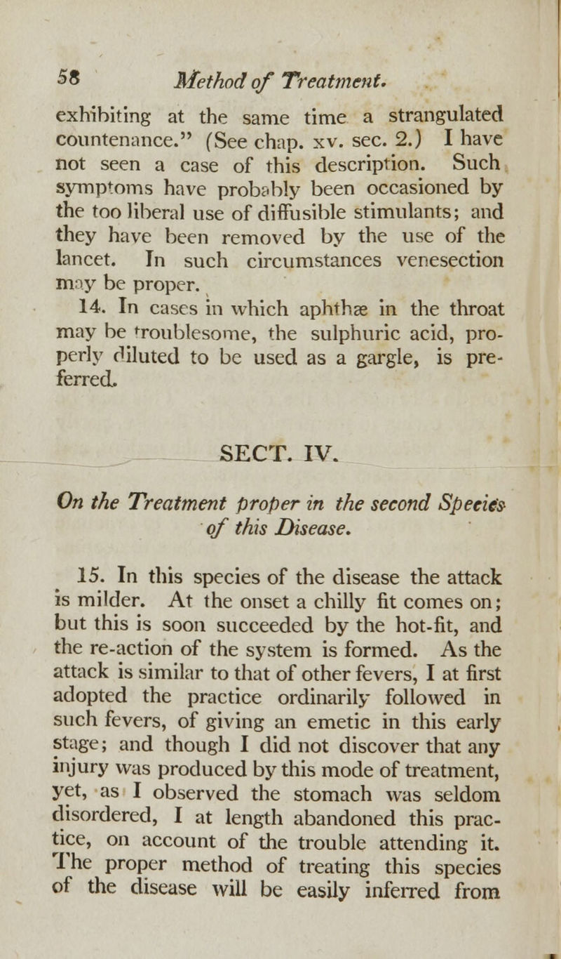 exhibiting at the same time a strangulated countenance. (See chap. xv. sec. 2.) I have not seen a case of this description. Such symptoms have probably been occasioned by the too liberal use of diffusible stimulants; and they have been removed by the use of the lancet. In such circumstances venesection may be proper. 14. In cases in which aphthae in the throat may be troublesome, the sulphuric acid, pro- perly diluted to be used as a gargle, is pre- ferred. SECT. IV. On the Treatment proper in the second Species of this Disease. 15. In this species of the disease the attack is milder. At the onset a chilly fit comes on; but this is soon succeeded by the hot-fit, and the re-action of the system is formed. As the attack is similar to that of other fevers, I at first adopted the practice ordinarily followed in such fevers, of giving an emetic in this early stage; and though I did not discover that any injury was produced by this mode of treatment, yet, as I observed the stomach was seldom disordered, I at length abandoned this prac- tice, on account of the trouble attending it. The proper method of treating this species of the disease will be easily inferred from