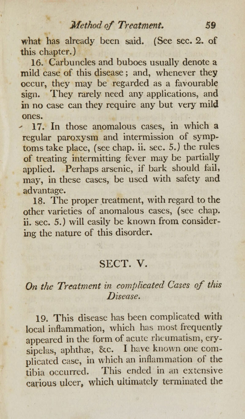 what has already been said. (See sec. 2. of this chapter.) 16. Carbuncles and buboes usually denote a mild case of this disease; and, whenever they occur, they may be regarded as a favourable sign. They rarely need any applications, and in no case can they require any but very mild ones. - 17. In those anomalous cases, in which a regular paroxysm and intermission of symp- toms take place, (see chap. ii. sec. 5.) the rules of treating intermitting fever may be partially applied. Perhaps arsenic, if bark should fail, may, in these cases, be used with safety and advantage. 18. The proper treatment, with regard to the other varieties of anomalous cases, (see chap, ii. sec. 5.) will easily be known from consider- ing the nature of this disorder. SECT. V. On the Treatment in complicated Cases of this Disease. 19. This disease has been complicated with local inflammation, which has most frequently appeared in the form of acute rheumatism, ery- sipelas, aphtha?, &c. I have known one com- plicated case, in which an inflammation of the tibia occurred. This ended in an extensive carious ulcer, which ultimately terminated the