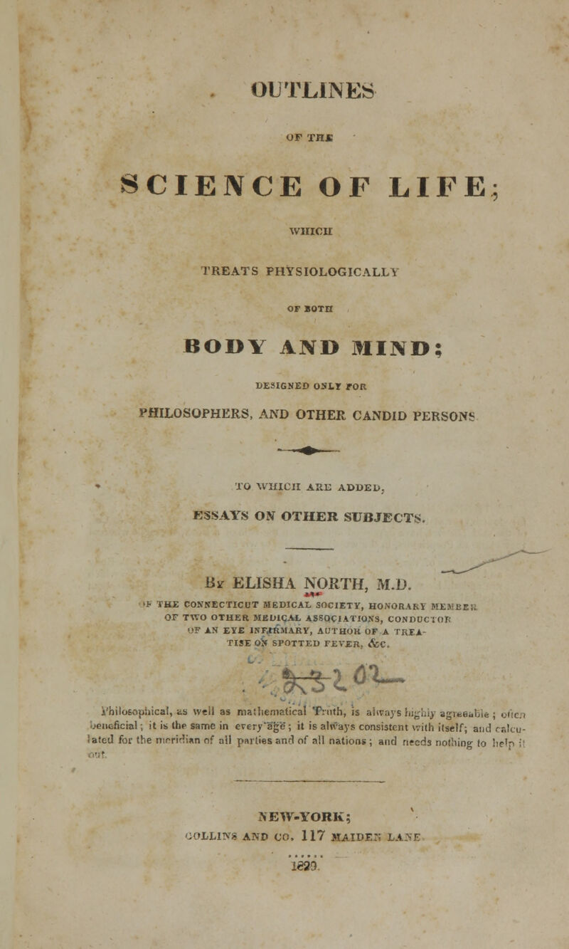 OUTLINES OF XH« SCIENCE OF LIFE WHICH TREATS PHYSIOLOGICALLY BODY AND MIND; DESIGNED ONLY TOR PHILOSOPHERS, AND OTHER CANDID PERSONS TO WHICH AIIE ADDED. ESSAYS ON OTHER SUBJECTS. By ELISHA NORTH, M.D. If THE CONNECTICUT MEDICAL SOCIETY, HONORARY MEMBER OF TWO OTHER MKU1QAL ASSOCIATIONS, CONDUCTOR OF AN EYE lNF.tRMARY, AUTHOR OF A TREA- TISE OX SPOTTED FEVER, &C. £3-1 6X- i'hilosophicat, as well as maihematical Truth, is always highly agifceulie ; otic.i MCticncial; it is the same in OTery*BgS; it is always consistent with itself; and calcu- lated for the meridian of all parlies and of all nations ; and needs nothing to help j| NEW-YORK; iOLLINS AND CO. 117 HAIDErt LAISE l'eao.'