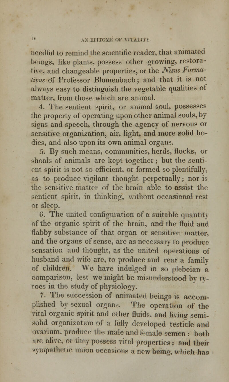 needful to remind the scientific reader, that animated beings, like plants, possess other growing, restora- tive, and changeable properties, or the JVisus Forma- tions of Professor Blumenbach; and that it is not always easy to distinguish the vegetable qualities of matter, from those which are animal. 4. The sentient spirit, or animal soul, possesses the property of operating upon other animal souls, by signs and speech, through the agency of nervous or sensitive organization, air, light, and more solid bo- dies, and also upon its own animal organs. 5. By such means, communities, herds, flocks, or shoals of animals are kept together; but the senti- ent spirit is not so efficient, or formed so plentifully, as to produce vigilant thought perpetually; nor is the sensitive matter of the brain able to assist the sentient spirit, in thinking, without occasional rest or sleep. 6. The united configuration of a suitable quantitv of the organic spirit of the brain, and the fluid and flabby substance of that organ or sensitive matter, and the organs of sense, are as necessary to produce sensation and thought, as the united operations of husband and wife are, to produce and rear a familv of children. We have indulged in so plebeian a comparison, lest we might be misunderstood by ty- roes in the study of physiology. 7. The succession of animated beings is accom- plished by sexual organs. The operation of the vital organic spirit and other fluids, and living semi- solid organization of a fully developed testicle and ovarium, produce the male and female semen : both arc alive, or they possess vital properties; and their sympathetic union occasions a new bein^, which ha.«