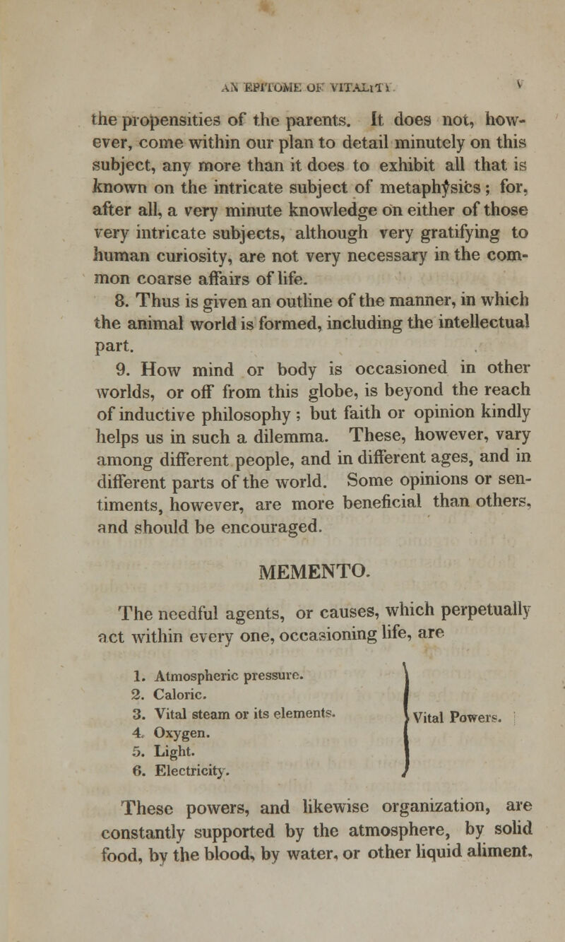 the propensities of the parents. It does not, how- ever, come within our plan to detail minutely on this subject, any more than it does to exhibit all that is known on the intricate subject of metaphysics; for, after all, a very minute knowledge On either of those very intricate subjects, although very gratifying to human curiosity, are not very necessary in the com- mon coarse affairs of life. 8. Thus is given an outline of the manner, in which the animal world is formed, including the intellectual part. 9. How mind or body is occasioned in other worlds, or off from this globe, is beyond the reach of inductive philosophy ; but faith or opinion kindly helps us in such a dilemma. These, however, vary among different people, and in different ages, and in different parts of the world. Some opinions or sen- timents, however, are more beneficial than others, and should be encouraged. MEMENTO. The needful agents, or causes, which perpetually act within every one, occasioning life, are 1. Atmospheric pressure. 2. Caloric. 3. Vital steam or its elements. J yjtal Powers. 4. Oxygen. 5. Light. 6. Electricity. These powers, and likewise organization, are constantly supported by the atmosphere, by solid food, by the blood, by water, or other liquid aliment.