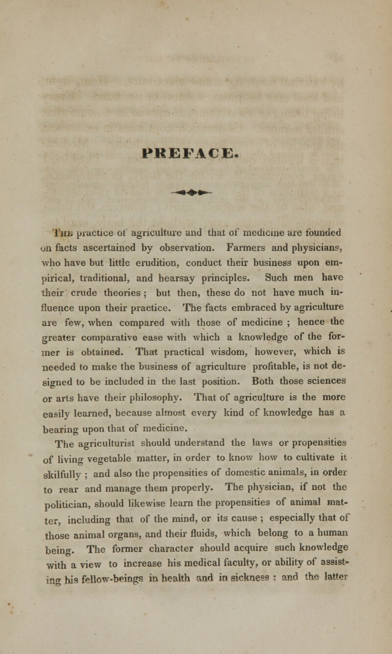 PREFACE, The practice of agriculture and that of medicine are tbunded on facts ascertained by observation. Farmers and physicians, who have but little erudition, conduct their business upon em- pirical, traditional, and hearsay principles. Such men have their crude theories ; but then, these do not have much in- fluence upon their practice. The facts embraced by agriculture are few, when compared with those of medicine ; hence the greater comparative ease with which a knowledge of the for- mer is obtained. That practical wisdom, however, which is needed to make the business of agriculture profitable, is not de- signed to be included in the last position. Both those sciences or arts have their philosophy. That of agriculture is the more easily learned, because almost every kind of knowledge has a bearing upon that of medicine. The agriculturist should understand the laws or propensities of living vegetable matter, in order to know how to cultivate it skilfully ; and also the propensities of domestic animals, in order to rear and manage them properly. The physician, if not the politician, should likewise learn the propensities of animal mat- ter, including that of the mind, or its cause ; especially that of those animal organs, and their fluids, which belong to a human being. The former character should acquire such knowledge with a view to increase his medical faculty, or ability of assist- ing his fellow-beings in health and in sickness ; and the latter