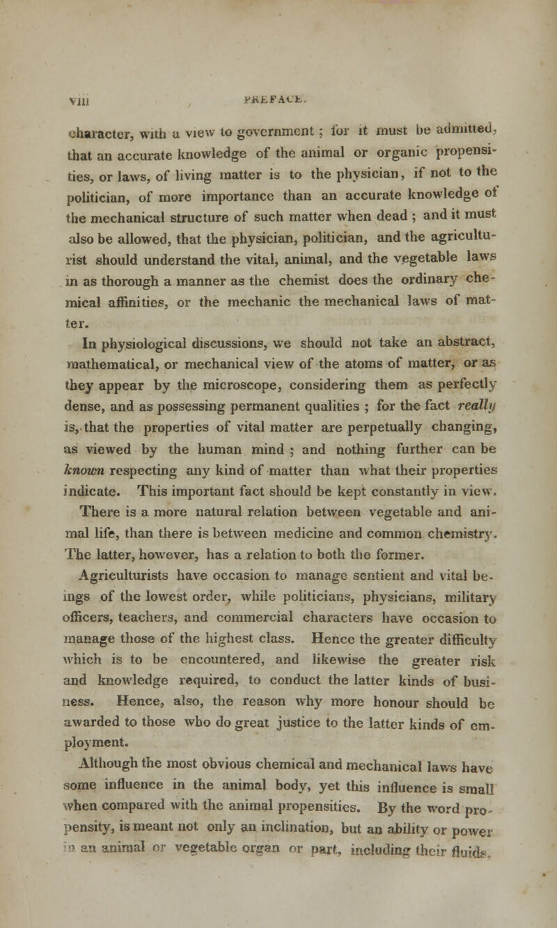 character, with a view to government; for it must be admitted, that an accurate knowledge of the animal or organic propensi- ties, or laws, of living matter is to the physician, if not to the politician, of more importance than an accurate knowledge ot the mechanical structure of such matter when dead ; and it must also be allowed, that the physician, politician, and the agricultu- rist should understand the vital, animal, and the vegetable laws in as thorough a manner as the chemist does the ordinary che- mical affinities, or the mechanic the mechanical laws of mat ter. In physiological discussions, we should not take an abstract, mathematical, or mechanical view of the atoms of matter, or as they appear by the microscope, considering them as perfectly dense, and as possessing permanent qualities ; for the fact really is, that the properties of vital matter are perpetually changing, as viewed by the human mind ; and nothing further can be known respecting any kind of matter than what their properties indicate. This important fact should be kept constantly in view. There is a more natural relation between vegetable and ani- mal life, than there is between medicine and common chemistry. The latter, however, has a relation to both the former. Agriculturists have occasion to manage sentient and vital be- mgs of the lowest order, while politicians, physicians, military officers, teachers, and commercial characters have occasion to manage those of the highest class. Hence the greater difficulty Avhich is to be encountered, and likewise the greater risk and knowledge required, to conduct the latter kinds of busi- ness. Hence, also, the reason why more honour should be awarded to those who do great justice to the latter kinds of em- ployment. Although the most obvious chemical and mechanical laws have some influence in the animal body, yet this influence is small when compared with the animal propensities. By the word pro- pensity, is meant not only an inclination, but an ability or power a an animal nr vegetable organ or part, including their fluids.