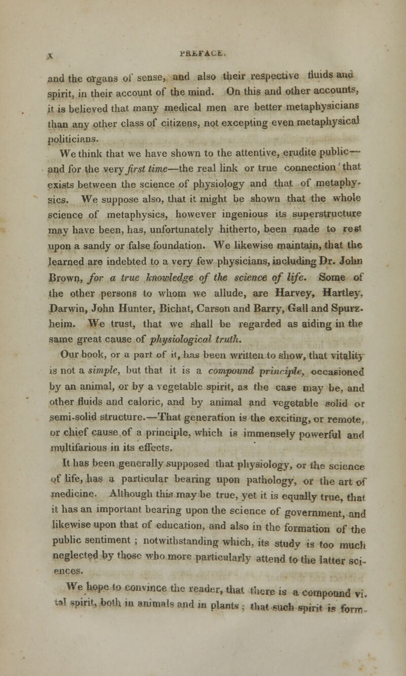 rKEFAut. and the organs of sense, and also their respective fluids anu spirit, in their account of the mind. On this and other accounts, it is believed that many medical men are better metaphysicians than any other class of citizens, not excepting even metaphysical politicians. We think that we have shown to the attentive, erudite public— and for the very first time—the real link or true connection that exists between the science of physiology and that of metaphy- sics. We suppose also, that it might be shown that the whole science of metaphysics, however ingenious its superstructure may have been, has, unfortunately hitherto, been made to rest upon a sandy or false foundation. We likewise maintain, that the learned are indebted to a very few physicians, including Dr. John Brown, for a true knowledge of the science of life. Some of the other persons to whom we allude, are Harvey, Hartley. Darwin, John Hunter, Bichat, Carson and Barry, Gall and Spurz. heim. We trust, that we shall be regarded as aiding in the same great cause of physiological truth. Our book, or a part of it, has been written to show, that vitality is not a simple, but that it is a compound principle, occasioned by an animal, or by a vegetable spirit, as the case may be, and other fluids and caloric, and by animal and vegetable saUd or semi-solid structure.—That generation is the exciting, or remote, or chief cause of a principle, which is immensely powerful and multifarious in its effects. It has been generally supposed that physiology, or the science of life, has a particular bearing upon pathology, or the art of medicine. Although this may be true, yet it is equally true, that it has an important bearing upon the science of government and likewise upon that of education, and also in the formation of the public sentiment j notwithstanding which, its study is too much neglected by those who more particularly attend to the latter sci- ences. We hope to convince the reader, that there is a compound vi. tal spirit, both in animals and in plants ; that such spirit. j« forrr,