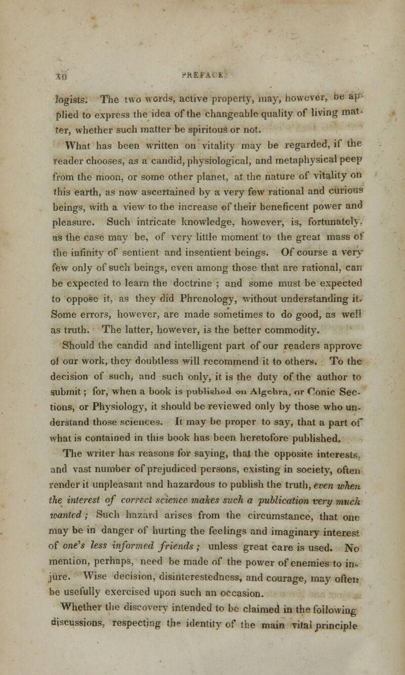 logists. The two words, active property, may, however, be &j; plied to express the idea of the changeable quality of living mat- ter, whether such matter be spiritous or not. What has been written on vitality may be regarded, if the reader chooses, as a candid, physiological, and metaphysical peep from the moon, or some other planet, at the nature of vitality on this earth, as now ascertained by a very few rational and curious beings, with a view to the increase of their beneficent power and pleasure. Such intricate knowledge, however, is, fortunately, as the case may be, of very little moment to the great mass of the infinity of sentient and insentient beings. Of course a very few only of such beings, even among those that are rational, can be expected to learn the doctrine ; and some must be expected to oppose it, as they did Phrenology, without understanding it. Some errors, however, are made sometimes to do good, as well as truth. The latter, however, is the better commodity. Should the candid and intelligent part of our readers approve of our work, they doubtless will recommend it to others. To the decision of such, and such only, it is the duty of the author to submit; for, when a book is published <m Algebra, or Conic Sec- tions, or Physiology, it should be reviewed only by those who un- derstand those sciences. It may be proper to say, that a part or what is contained in this book has been heretofore published. The writer has reasons for saying, that the opposite interests, and vast number of prejudiced persons, existing in society, often render it unpleasant and hazardous to publish the truth, even when the interest of correct science makes such a publication very much wanted; Such hazard arises from the circumstance, that one may be in danger of hurting the feelings and imaginary interest of one's less informed friends ; unless great care is used. No mention, perhaps, need be made of the power of enemies to in- jure. Wise decision, disinterestedness, and courage, may often- be usefully exercised upon such an occasion. Whether the discovery intended to be claimed in the following discussions, respecting the identity of the main vital principle