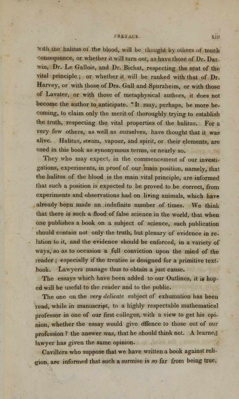 PR£f'A£tt Xil! with the haiitus oi the biood, will be thought by others or' much consequence, or whether it will turn out, as have those of Dr. Dar- win, Dr. Le Gallois, and Dr. Bichat, respecting the seat of the vital principle ; or whether it will be ranked with that of Dr. Harvey, or with those of Drs. Gall and Spurzheim, or with those of Lavater, or with those of metaphysical authors, it does not become the author to anticipate. *It may, perhaps, be more be. coming, to claim only the merit of thoroughly trying to establish the truth, respecting the vital properties of the haiitus. For a very few others, as well as ourselves, have thought that it was alive. Haiitus, steam, vapour, and spirit, or their elements, are used in this book as synonymous terms, or nearly so. They who may expect, in the commencement of our invest^ gations, experiments, in proof of our main position, namely, that the haiitus of the blood is the main vital principle, are informed that such a position is expected to be proved to be correct, from experiments and observations had on living animals, which have already been made an indefinite number of times. We think that there is such a flood of false science in the world, that when one publishes a book on a subject of science, such publication should contain not only the truth, but plenary of evidence in re- lation to it, and the evidence should be enforced, in a variety of ways, so as to occasion a full conviction upon the mind of the reader ; especially if the treatise is designed for a primitive text- book. Lawyers manage thus to obtain a just cause. The essays which have been added to our Outlines, it 1? hop- ed will be useful to the reader and to the public. The one on the very delicate subject of exhumation has been read, while in manuscript, to a highly respectable mathematical professor in one of our first colleges, with a view to get his opi- nion, whether the essay would give offence to those out of our profession ? the answer was, that he should think not. A learned lawyer has given the same opinion. Cavillers who suppose that we have written a book against reli- gion, are informed that such a surmise is so far from being true,