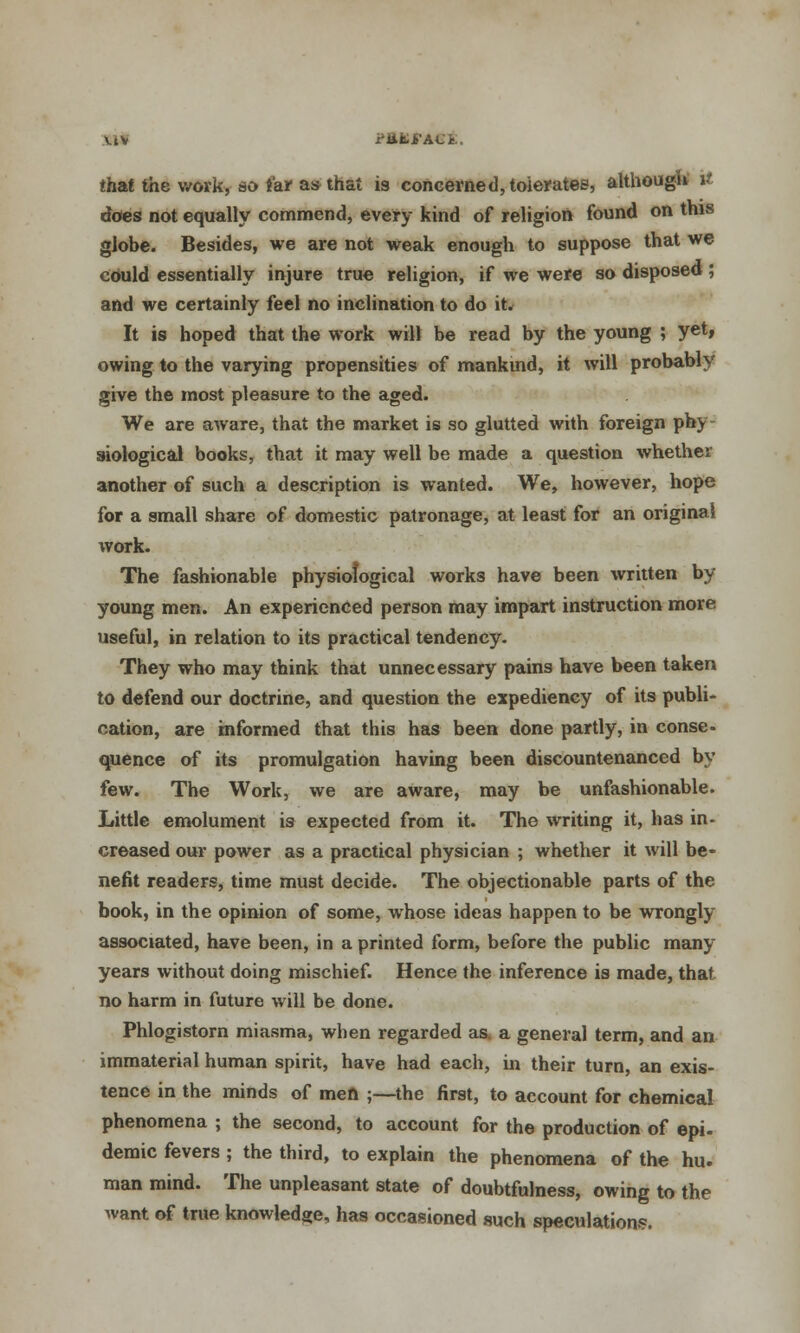\iV i'ttfci'ACi.. that the work, so far as that is concerned, tolerates1, although i does not equally commend, every kind of religion found on this globe. Besides, we are not weak enough to suppose that we could essentially injure true religion, if we were so disposed ; and we certainly feel no inclination to do it. It is hoped that the work will be read by the young ; yet, owing to the varying propensities of mankind, it will probably give the most pleasure to the aged. We are aware, that the market is so glutted with foreign phy siological books, that it may well be made a question whether another of such a description is wanted. We, however, hope for a small share of domestic patronage, at least for an original work. The fashionable physiological works have been written by young men. An experienced person may impart instruction more useful, in relation to its practical tendency. They who may think that unnecessary pains have been taken to defend our doctrine, and question the expediency of its publi- cation, are informed that this has been done partly, in conse- quence of its promulgation having been discountenanced by few. The Work, we are aware, may be unfashionable. Little emolument is expected from it. The writing it, has in- creased our power as a practical physician ; whether it will be- nefit readers, time must decide. The objectionable parts of the book, in the opinion of some, whose ideas happen to be wrongly associated, have been, in a printed form, before the public many years without doing mischief. Hence the inference is made, that no harm in future will be done. Phlogistorn miasma, when regarded as. a general term, and an immaterial human spirit, have had each, in their turn, an exis- tence in the minds of men ;—the first, to account for chemical phenomena ; the second, to account for the production of epi- demic fevers ; the third, to explain the phenomena of the hu. man mind. The unpleasant state of doubtfulness, owing to the want of true knowledge, has occasioned such speculation?.