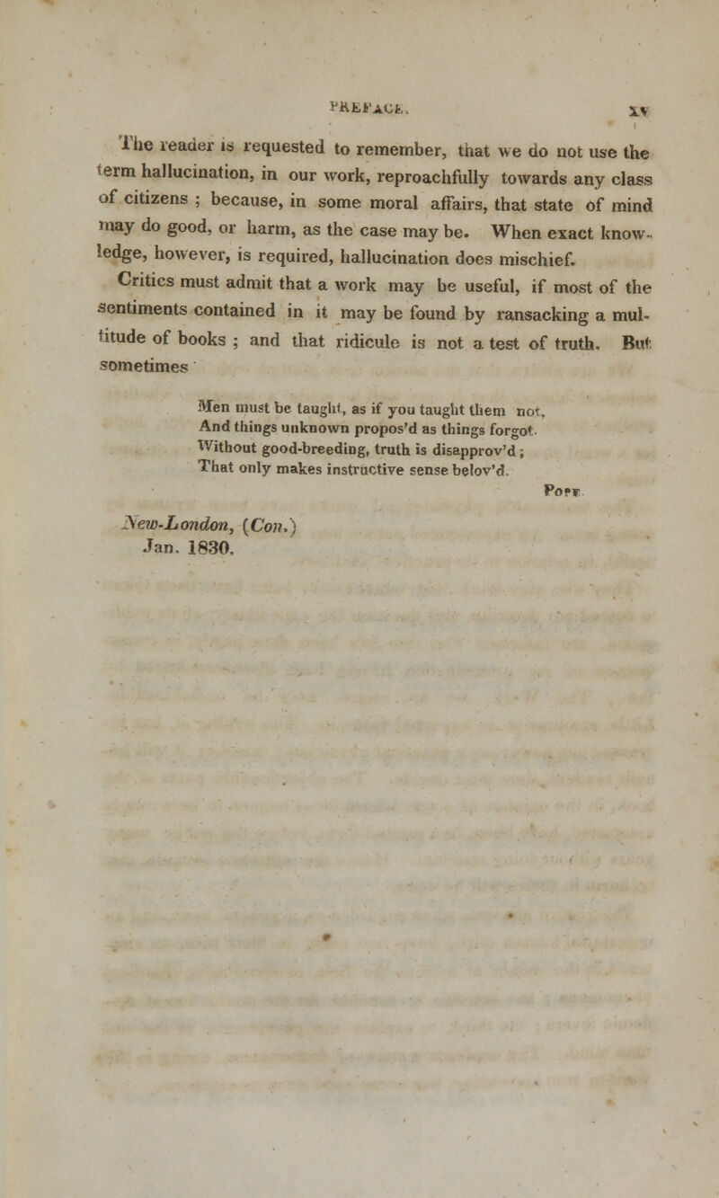 1'Hfci'AC*.. S> The reader is requested to remember, that we do not use the lerm hallucination, in our work, reproachfully towards any class of citizens ; because, in some moral affairs, that state of mind may do good, or harm, as the case may be. When exact know- ledge, however, is required, hallucination does mischief. Critics must admit that a work may be useful, if most of the sentiments contained in it may be found by ransacking a mul- titude of books ; and that ridicule is not a test of truth. Buf. sometimes Men must be taught, as if you taught them not, And things unknown propos'd as things forgo' Without good-breeding, truth is disapprov'd; That only makes instructive sense belov'd. Popf ^ew-London, {Con.) Jan. 1830.