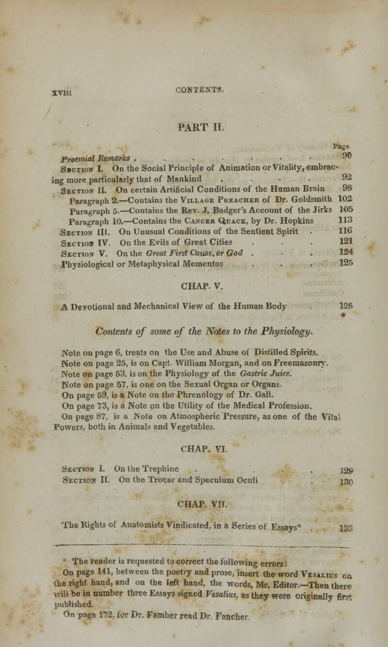 XV111 CONTENTS. PART II. Paye Proemial Remarks ... ... 90 S»ction I. On the Social Principle of Animation or Vitality, embrac- ing more particularly that of Mankind . . . 92 Section II. On certain Artificial Conditions of the Hnman Brain 98 Paragraph 2.—Contains the Village Preacher of Dr. Goldsmith 102 Paragraph 5.—Contains the Rev. J. Badger's Account of the Jirks 105 Paragraph 10.—Contains the Cancer Quack, by Dr. Hopkins 113 Section III. On Unusual Conditions of the Sentient Spirit • 116 Sectiob IV. On the Evils of Great Cities ... 121 Section V. On ihe Great First Cause, or God . . 124 Physiological or Metaphysical Mementos . . 125 CHAP. V. A Devotional and Mechanical View of the Human Body 126 Contents of some of ihe Notes to the Physiology. Note on page 6, treats on the Use and Abuse of Distilled Spirits. Note on page 25, is on Capt. William Morgan, and on Freemasonry. Note on page 53, is on the Physiology of the Gastric Juice. Note on page 57, is one on the Sexual Organ or Organs. On page 59, is a Note on the Phrenology of Dr. Gall. On page 73, is a Note on the Utility of the Medical Profession. On page 87, is a Note on Atmospheric Pressure, as one of the Vital Powers, both in Animals and Vegetables. CHAP. VI. Section I. On the Trephine . . . 139 Section II. On the Trocar and Speculum Oculi . . 130 CHAP. VII. The Rights of Anatomists Vindicated, in a Series of Essays* . 133 * The reader is requested to correct the following errors: On page 141, between the poetry and prose, insert the word Vesalics on the right hand, and on the left hand, the words, Mr. Editor.—Then there will be in number three Essays signed Vesalius, as they were originally first published. On page 172. for Dr. Famher read Dr, Fancher