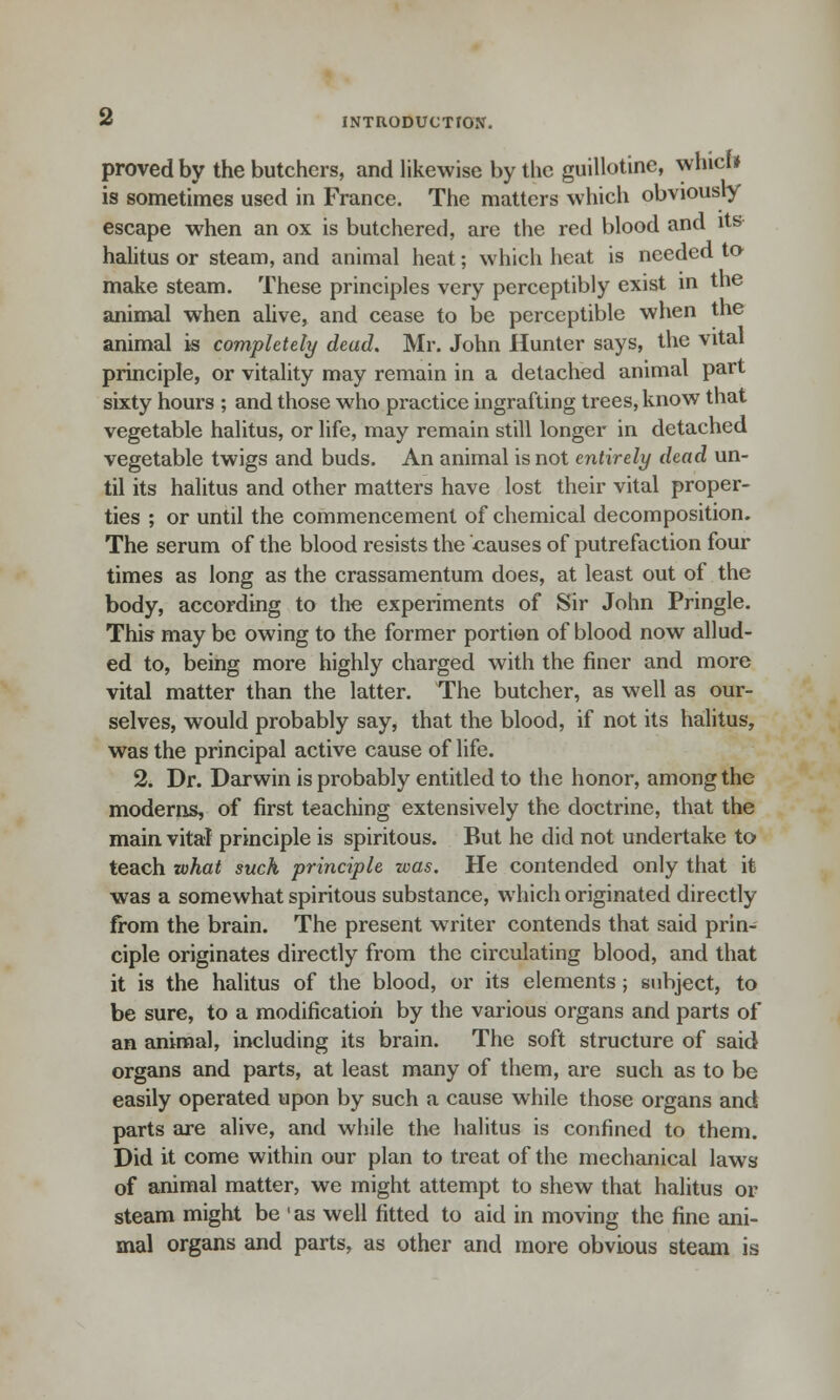 proved by the butchers, and likewise by the guillotine, whicf* is sometimes used in France. The matters which obviously escape when an ox is butchered, are the red blood and its halitus or steam, and animal heat; which heat is needed to make steam. These principles very perceptibly exist in the animal when alive, and cease to be perceptible when the animal is completely dead. Mr. John Hunter says, the vital principle, or vitality may remain in a detached animal part sixty hours ; and those who practice ingrafting trees, know that vegetable halitus, or life, may remain still longer in detached vegetable twigs and buds. An animal is not entirely dead un- til its halitus and other matters have lost their vital proper- ties ; or until the commencement of chemical decomposition. The serum of the blood resists the causes of putrefaction four times as long as the crassamentum does, at least out of the body, according to the experiments of Sir John Pringle. This may be owing to the former portion of blood now allud- ed to, being more highly charged with the finer and more vital matter than the latter. The butcher, as well as our- selves, would probably say, that the blood, if not its halitus, was the principal active cause of life. 2. Dr. Darwin is probably entitled to the honor, among the moderns, of first teaching extensively the doctrine, that the main vital principle is spiritous. But he did not undertake to teach what such principle was. He contended only that it was a somewhat spiritous substance, which originated directly from the brain. The present writer contends that said prin- ciple originates directly from the circulating blood, and that it is the halitus of the blood, or its elements; subject, to be sure, to a modification by the various organs and parts of an animal, including its brain. The soft structure of said organs and parts, at least many of them, are such as to be easily operated upon by such a cause while those organs and parts are alive, and while the halitus is confined to them. Did it come within our plan to treat of the mechanical laws of animal matter, we might attempt to shew that halitus or steam might be ' as well fitted to aid in moving the fine ani- mal organs and parts, as other and more obvious steam is