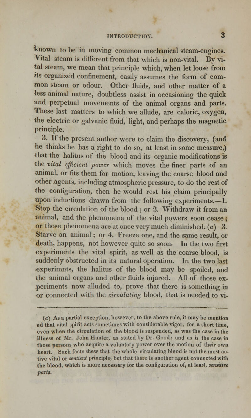 known to be in moving common mechanical steam-engines. Vital steam is different from that which is non-vital. By vi- tal steam, we mean that principle which, when let loose from its organized confinement, easily assumes the form of com- mon steam or odour. Other fluids, and other matter of a less animal nature, doubtless assist in occasioning the quick and perpetual movements of the animal organs and parts. These last matters to which we allude, are caloric, oxygen, the electric or galvanic fluid, light, and perhaps the magnetic principle. 3. If the present author were to claim the discovery, (and he thinks he has a right to do so, at least in some measure,) that the halitus of the blood and its organic modifications is the vital efficient power which moves the finer parts of an animal, or fits them for motion, leaving the coarse blood and other agents, including atmospheric pressure, to do the rest of the configuration, then he would rest his claim principally upon inductions drawn from the following experiments.—L Stop the circulation of the blood ; or 2. Withdraw it from an animal, and the phenomena of the vital powers soon cease; or those phenomena are at once very much diminished, (a) 3. Starve an animal; or 4. Freeze one, and the same result, or death, happens, not however quite so soon. In the two first experiments the vital spirit, as well as the coarse blood, is suddenly obstructed in its natural operation. In the two last experimnts, the halitus of the blood may be spoiled, and the animal organs and other fluids injured. All of those ex- periments now alluded to, prove that there is something in or connected with the circulating blood, that is needed to vi- (o) As a partial exception, however, to the above rule, it may be mention ed that vital spirit acts sometimes with considerable vigor, for a short time, even when the circulation of the blood is suspended, as was the case in the illness of Mr. John Hunter, as stated by Dr. Good; and as is the case in those persons who acquire a voluntary power over the motion of their own heart. Such facts shew that the whole circulating blood is not the most ac- tive vital or sentient principle, but that there is another agent connected with the blood, which is more necessary for the configuration of, at least, sensitive parts.