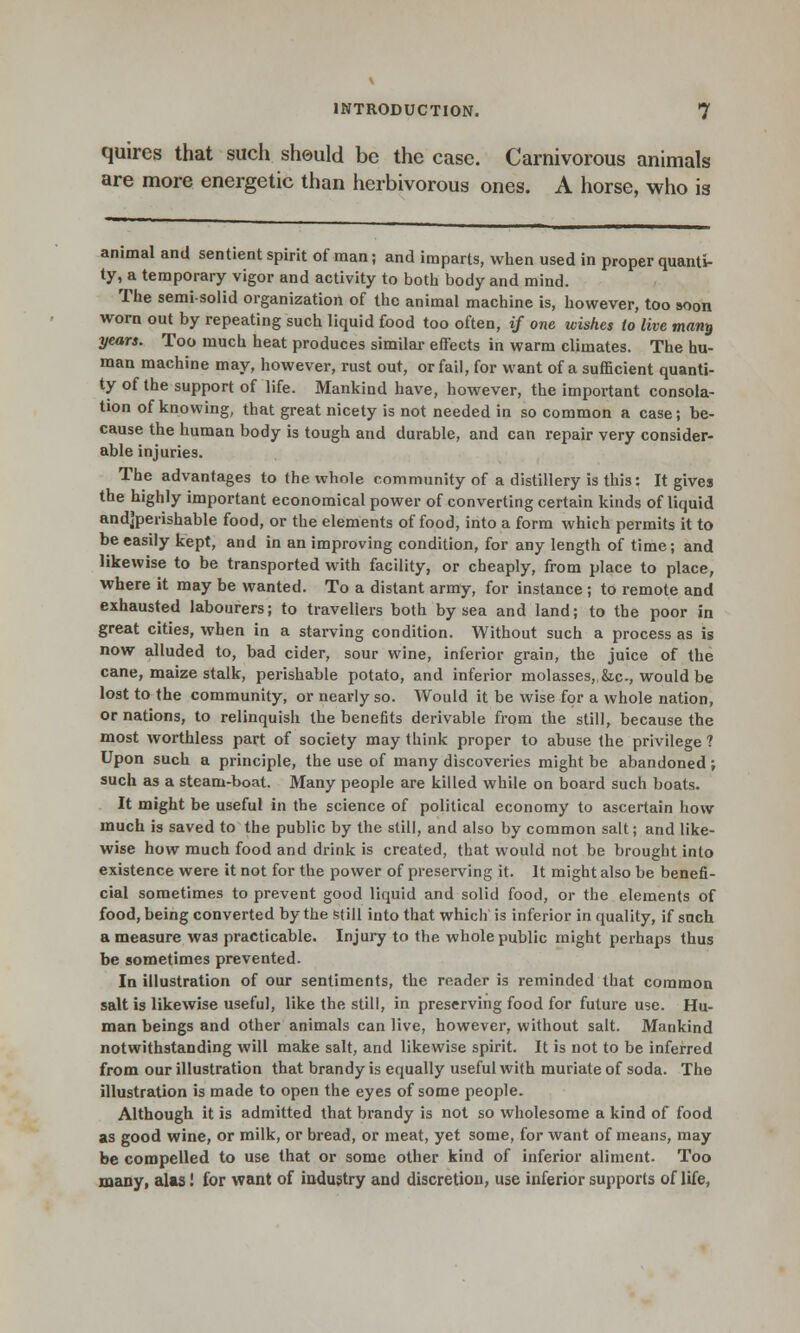 quires that such should be the case. Carnivorous animals are more energetic than herbivorous ones. A horse, who is animal and sentient spirit of man; and imparts, when used in proper quanti- ty, a temporary vigor and activity to both body and mind. The semi-solid organization of the animal machine is, however, too soon worn out by repeating such liquid food too often, if one wishes to live man^ years. Too much heat produces similar effects in warm climates. The hu- man machine may, however, rust out, or fail, for want of a sufficient quanti- ty of the support of life. Mankind have, however, the important consola- tion of knowing, that great nicety is not needed in so common a case; be- cause the human body is tough and durable, and can repair very consider- able injuries. The advantages to the whole community of a distillery is this: It gives the highly important economical power of converting certain kinds of liquid andjperishable food, or the elements of food, into a form which permits it to be easily kept, and in an improving condition, for any length of time; and likewise to be transported with facility, or cheaply, from place to place, where it may be wanted. To a distant army, for instance ; to remote and exhausted labourers; to travellers both by sea and land; to the poor in great cities, when in a starving condition. Without such a process as is now alluded to, bad cider, sour wine, inferior grain, the juice of the cane, maize stalk, perishable potato, and inferior molasses,,&,c, would be lost to the community, or nearly so. Would it be wise for a whole nation, or nations, to relinquish the benefits derivable from the still, because the most worthless part of society may think proper to abuse the privilege ? Upon such a principle, the use of many discoveries might be abandoned ; such as a steam-boat. Many people are killed while on board such boats. It might be useful in the science of political economy to ascertain how much is saved to the public by the still, and also by common salt; and like- wise how much food and drink is created, that would not be brought into existence were it not for the power of preserving it. It might also be benefi- cial sometimes to prevent good liquid and solid food, or the elements of food, being converted by the still into that which is inferior in quality, if such a measure was practicable. Injury to the whole public might perhaps thus be sometimes prevented. In illustration of our sentiments, the reader is reminded that common salt is likewise useful, like the still, in preserving food for future use. Hu- man beings and other animals can live, however, without salt. Mankind notwithstanding will make salt, and likewise spirit. It is not to be inferred from our illustration that brandy is equally useful with muriate of soda. The illustration is made to open the eyes of some people. Although it is admitted that brandy is not so wholesome a kind of food as good wine, or milk, or bread, or meat, yet some, for want of means, may be compelled to use that or some other kind of inferior aliment. Too many, alas! for want of industry and discretion, use inferior supports of life,