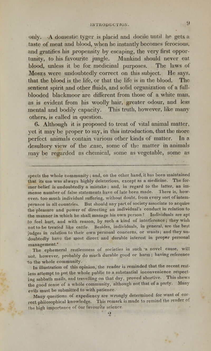 IN TROD Li C T/ON. only. A domestic tyger is placid and docile until he gets, a taste of meat and blood, when he instantly becomes ferocious, and gratifies his propensity by escaping, the very first oppor- tunity, to his favourite jungle. Mankind should never eat blood, unless it be for medicinal purposes. The laws of Moses were undoubtedly correct on this subject. He says, that the blood is the life, or that the life is in the blood. The sentient spirit and other fluids, and solid organization of a full- blooded blackmoor are different from those of a white man, as is evident from his woolly hair, greater odour, and less mental and bodily capacity. This truth, however, like many others, is called in question. 6. Although it is proposed to treat of vital animal matter, yet it maybe proper to say, in this introduction, that the more perfect animals contain various other kinds of matter. In a desultory view of the .case, some of the matter in animals may be regarded as chemical, some as vegetable, some as spects the whole community; and, on the other hand, it has been maintained that its use was always highly deleterious, except as a medicine. The for- mer belief is undoubtedly a mistake ; and, in regard to the latter, an im- mense number of false statements have of late been made. There is, how- ever, too much individual suffering, without doubt, from every sort of intem- perance in all countries. But should any part of society associate to acquire the pleasure and power of directing an individual's conduct in relation to the manner in which he shalL manage his own person ? Individuals are apt to feel hurt, and with reason, by such a kind of interference; they wish not to be treated like cattle. Besides, individuals, in general, are the best judges in relation to their own personal concerns, or wants; and they un- doubtedly have the most direct and durable interest in proper personal management.* The ephemeral restlessness of societies in such -a novel cause, will not. however, probably do much durable good or harm ; having reference to the whole community. In illustration of this opinion, the reader is reminded that the recent rest- less attempt to put the whole public to a substantial inconvenience respect- ing sabbath mails, and travelling on that day, proved abortive. This shew^ the good sense of a whole community, although not that of a party. Mam- evils must be submitted to with patience. Many questions of expediency are wrongly determined for want of cor rect philosophical knowledge, This remark is made to remind the reader of ♦ he high importance of our favourite science.