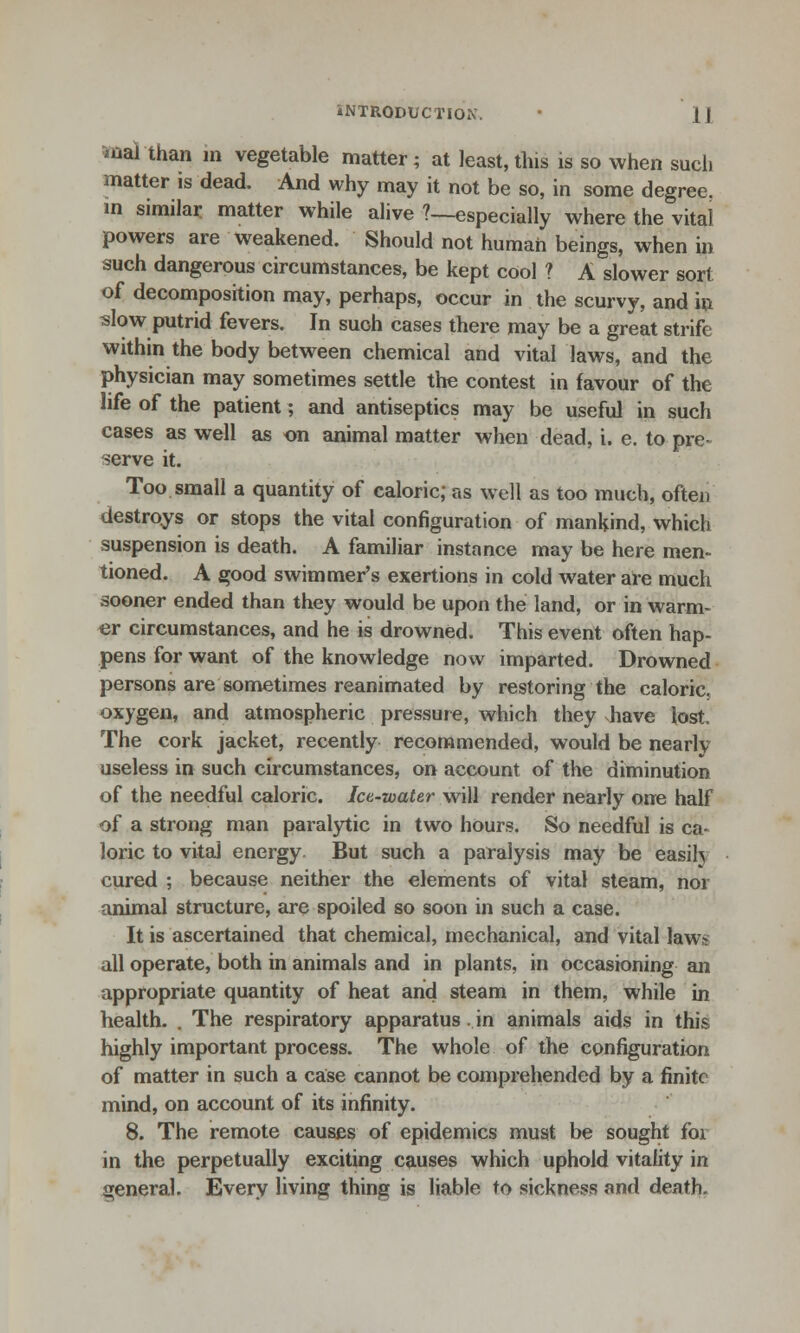 mal than in vegetable matter; at least,this is so when such matter is dead. And why may it not be so, in some degree, in similar matter while alive ?—especially where the vital powers are weakened. Should not human beings, when in such dangerous circumstances, be kept cool ? A slower sort of decomposition may, perhaps, occur in the scurvy, and in slow putrid fevers. In such cases there may be a great strife within the body between chemical and vital laws, and the physician may sometimes settle the contest in favour of the life of the patient; and antiseptics may be useful in such cases as well as on animal matter when dead, i. e. to pre- serve it. Too small a quantity of caloric; as well as too much, often destroys or stops the vital configuration of mankind, which suspension is death. A familiar instance may be here men- tioned. A good swimmer's exertions in cold water are much sooner ended than they would be upon the land, or in warm- er circumstances, and he is drowned. This event often hap- pens for want of the knowledge now imparted. Drowned persons are sometimes reanimated by restoring the caloric, oxygen, and atmospheric pressure, which they shave lost. The cork jacket, recently recommended, would be nearly useless in such circumstances, on account of the diminution of the needful caloric. Ice-water will render nearly one half of a strong man paralytic in two hours. So needful is ca- loric to vital energy But such a paralysis may be easily cured ; because neither the elements of vital steam, nor animal structure, are spoiled so soon in such a case. It is ascertained that chemical, mechanical, and vital laws all operate, both in animals and in plants, in occasioning an appropriate quantity of heat and steam in them, while in health. . The respiratory apparatus in animals aids in this highly important process. The whole of the configuration of matter in such a case cannot be comprehended by a finite mind, on account of its infinity. 8. The remote causes of epidemics must be sought for in the perpetually exciting causes which uphold vitality in general. Every living thing is liable to sickness and death.