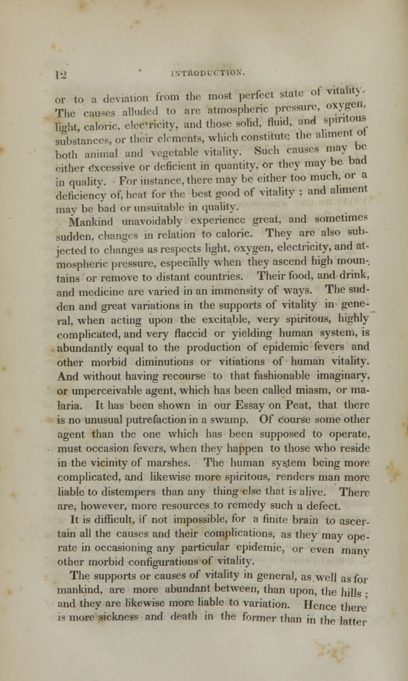 or to a deviation from the most perfect state of vital.ts. The causes alluded to are atmospheric pressure, oxyge , light, caloric, elee'ricity, and those solid, fluid, and spiritous substances, or their elements, which constitute the aliment ot both animal and vegetable vitality. Such causes may be either Excessive or deficient in quantity, or they may be bad in quality. For instance, there may be either too much, or a deficiency of, heat for the best good of vitality : and aliment may be bad or unsuitable in quality. Mankind unavoidably experience great, and sometimes sudden, changes in relation to caloric. They are also sub- jected to changes as respects light, oxygen, electricity, and at- mospheric pressure, especially when they ascend high moun-. tains or remove to distant countries. Their food, and drink, and medicine are varied in an immensity of ways. The sud- den and great variations in the supports of vitality in gene- ral, when acting upon the excitable, very spiritous, highly complicated, and very flaccid or yielding human system, is abundantly equal to the production of epidemic fevers and other morbid diminutions or vitiations of human vitality. And without having recourse to that fashionable imaginary, or unperceivable agent, which has been called miasm, or ma- laria. It has been shown in our Essay on Peat, that there is no unusual putrefaction in a swamp. Of course some other agent than the one which has been supposed to operate, must occasion fevers, when they happen to those who reside in the vicinity of marshes. The human system being more complicated, and likewise more spiritous, renders man more liable to distempers than any thing else that is alive. There are, however, more resources to remedy such a defect. It is difficult, if not impossible, for a finite brain to ascer- tain all the causes and their complications, as they may ope- rate in occasioning any particular epidemic, or even manv other morbid configurations of vitality. The supports or causes of vitality in general, as.well as for mankind, are more abundant between, than upon, the hills • and they are likewise more liable to. variation. Hence there >s more sickness and death in the former than in the latter