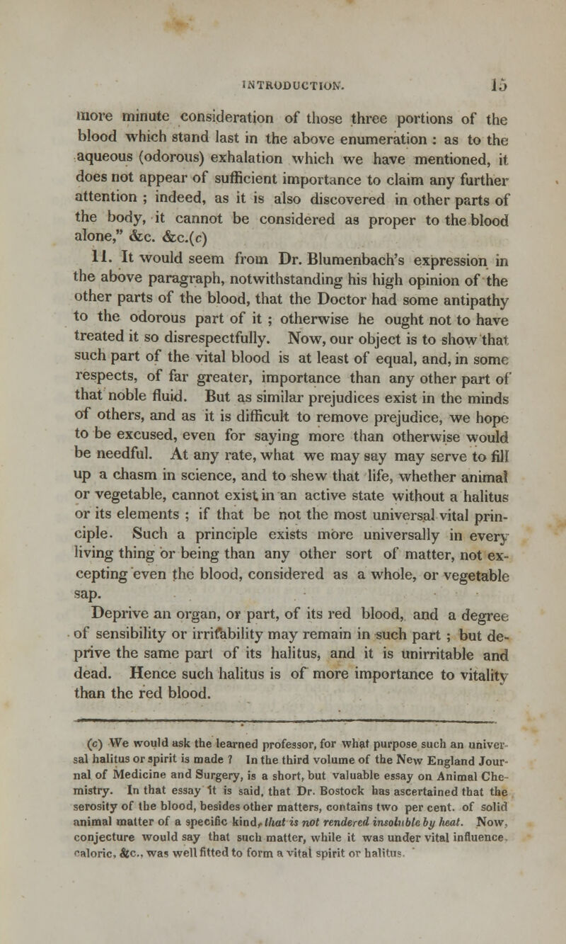 more minute consideration of those three portions of the blood which stand last in the above enumeration : as to the aqueous (odorous) exhalation which we have mentioned, it does not appear of sufficient importance to claim any further attention ; indeed, as it is also discovered in other parts of the body, it cannot be considered as proper to the blood alone, &c. &c.(c) 11. It would seem from Dr. Blumenbach's expression in the above paragraph, notwithstanding his high opinion of the other parts of the blood, that the Doctor had some antipathy to the odorous part of it ; otherwise he ought not to have treated it so disrespectfully. Now, our object is to show thai such part of the vital blood is at least of equal, and, in some respects, of far greater, importance than any other part of that noble fluid. But as similar prejudices exist in the minds of others, and as it is difficult to remove prejudice, we hope to be excused, even for saying more than otherwise would be needful. At any rate, what we may say may serve to fill up a chasm in science, and to shew that life, whether animal or vegetable, cannot exist in an active state without a halitus or its elements ; if that be not the most universal vital prin- ciple. Such a principle exists more universally in every living thing or being than any other sort of matter, not ex- cepting even the blood, considered as a whole, or vegetable sap. Deprive an organ, or part, of its red blood, and a degree of sensibility or irrifability may remain in such part ; but de- prive the same part of its halitus, and it is unirritable and dead. Hence such halitus is of more importance to vitality than the red blood. (c) We would ask the learned professor, for what purpose such an univev sal halitus or spirit is made ? In the third volume of the New England Jour- nal of Medicine and Surgery, is a short, but valuable essay on Animal Che mistry. In that essay 1t is said, that Dr. Bostock has ascertained that the serosity of the blood, besides other matters, contains two per cent, of solid animal matter of a specific kind, that is not rendered insolnbleby heat. Now, conjecture would say that such matter, while it was under vital influence caloric, &c, was well fitted to form a vital spirit or halitus,